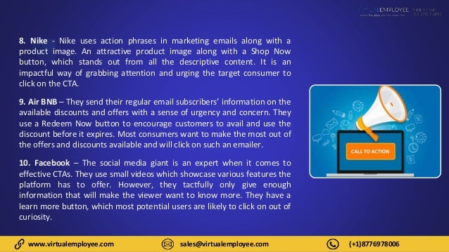 www.virtualemployee.com sales@virtualemployee.com (+1)8776978006
8. Nike - Nike uses action phrases in marketing emails along with a
product image. An attractive product image along with a Shop Now
button, which stands out from all the descriptive content. It is an
impactful way of grabbing attention and urging the target consumer to
click on the CTA.
9. Air BNB – They send their regular email subscribers’ information on the
available discounts and offers with a sense of urgency and concern. They
use a Redeem Now button to encourage customers to avail and use the
discount before it expires. Most consumers want to make the most out of
the offers and discounts available and will click on such an emailer.
10. Facebook – The social media giant is an expert when it comes to
effective CTAs. They use small videos which showcase various features the
platform has to offer. However, they tactfully only give enough
information that will make the viewer want to know more. They have a
learn more button, which most potential users are likely to click on out of
curiosity.
 