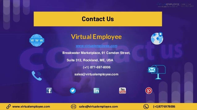 8
www.virtualemployee.com sales@virtualemployee.com (+1)8776978006
Contact Us
Virtual Employee
www.virtualemployee.com
Breakwater Marketplace, 91 Camden Street,
Suite 312, Rockland, ME, USA
(+1) 877-697-8006
sales@virtualemployee.com
 
