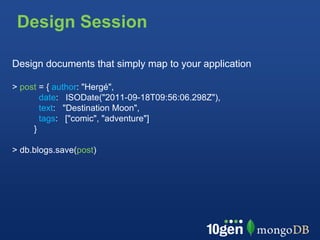 Design Session

Design documents that simply map to your application

> post = { author: "Hergé",
       date: ISODate("2011-09-18T09:56:06.298Z"),
       text: "Destination Moon",
       tags: ["comic", "adventure"]
     }

> db.blogs.save(post)
 