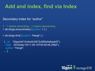 Add and index, find via Index

Secondary index for “author”

// 1 means ascending, -1 means descending
> db.blogs.ensureIndex( { author: 1 } )

> db.blogs.find( { author: 'Hergé' } )

 { _id: ObjectId("4c4ba5c0672c685e5e8aabf3"),
   date: ISODate("2011-09-18T09:56:06.298Z"),
   author: "Hergé",
 ... }
 