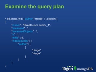 Examine the query plan

> db.blogs.find( { author: "Hergé" } ).explain()
{
      "cursor" : "BtreeCursor author_1",
      "nscanned" : 1,
      "nscannedObjects" : 1,
      "n" : 1,
      "millis" : 5,
      "indexBounds" : {
             "author" : [
                    [
                          "Hergé",
                          "Hergé"
                    ]
             ]
      }
}
 