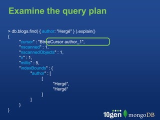 Examine the query plan

> db.blogs.find( { author: "Hergé" } ).explain()
{
      "cursor" : "BtreeCursor author_1",
      "nscanned" : 1,
      "nscannedObjects" : 1,
      "n" : 1,
      "millis" : 5,
      "indexBounds" : {
             "author" : [
                    [
                          "Hergé",
                          "Hergé"
                    ]
             ]
      }
}
 