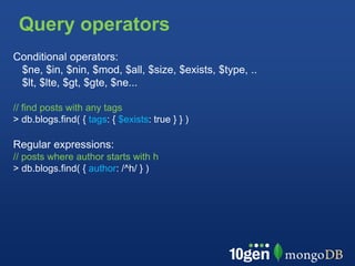 Query operators
Conditional operators:
 $ne, $in, $nin, $mod, $all, $size, $exists, $type, ..
 $lt, $lte, $gt, $gte, $ne...

// find posts with any tags
> db.blogs.find( { tags: { $exists: true } } )

Regular expressions:
// posts where author starts with h
> db.blogs.find( { author: /^h/ } )
 