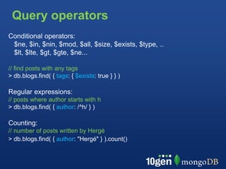 Query operators
Conditional operators:
 $ne, $in, $nin, $mod, $all, $size, $exists, $type, ..
 $lt, $lte, $gt, $gte, $ne...

// find posts with any tags
> db.blogs.find( { tags: { $exists: true } } )

Regular expressions:
// posts where author starts with h
> db.blogs.find( { author: /^h/ } )

Counting:
// number of posts written by Hergé
> db.blogs.find( { author: "Hergé" } ).count()
 