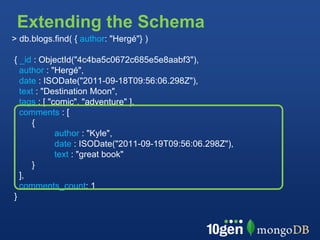 Extending the Schema
> db.blogs.find( { author: "Hergé"} )

{ _id : ObjectId("4c4ba5c0672c685e5e8aabf3"),
  author : "Hergé",
  date : ISODate("2011-09-18T09:56:06.298Z"),
  text : "Destination Moon",
  tags : [ "comic", "adventure" ],
  comments : [
     {
             author : "Kyle",
             date : ISODate("2011-09-19T09:56:06.298Z"),
             text : "great book"
     }
  ],
  comments_count: 1
}
 