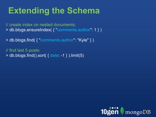 Extending the Schema
// create index on nested documents:
> db.blogs.ensureIndex( { "comments.author": 1 } )

> db.blogs.find( { "comments.author": "Kyle" } )

// find last 5 posts:
> db.blogs.find().sort( { date: -1 } ).limit(5)
 