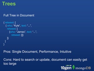 Trees

Full Tree in Document

{ retweet: [
   { who: “Kyle”, text: “...”,
     retweet: [
        {who: “James”, text: “...”,
          retweet: []}
     ]}
  ]
}

Pros: Single Document, Performance, Intuitive

Cons: Hard to search or update, document can easily get
too large
 