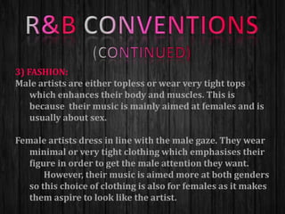 3) FASHION:
Male artists are either topless or wear very tight tops
which enhances their body and muscles. This is
because their music is mainly aimed at females and is
usually about sex.
Female artists dress in line with the male gaze. They wear
minimal or very tight clothing which emphasises their
figure in order to get the male attention they want.
However, their music is aimed more at both genders
so this choice of clothing is also for females as it makes
them aspire to look like the artist.
 