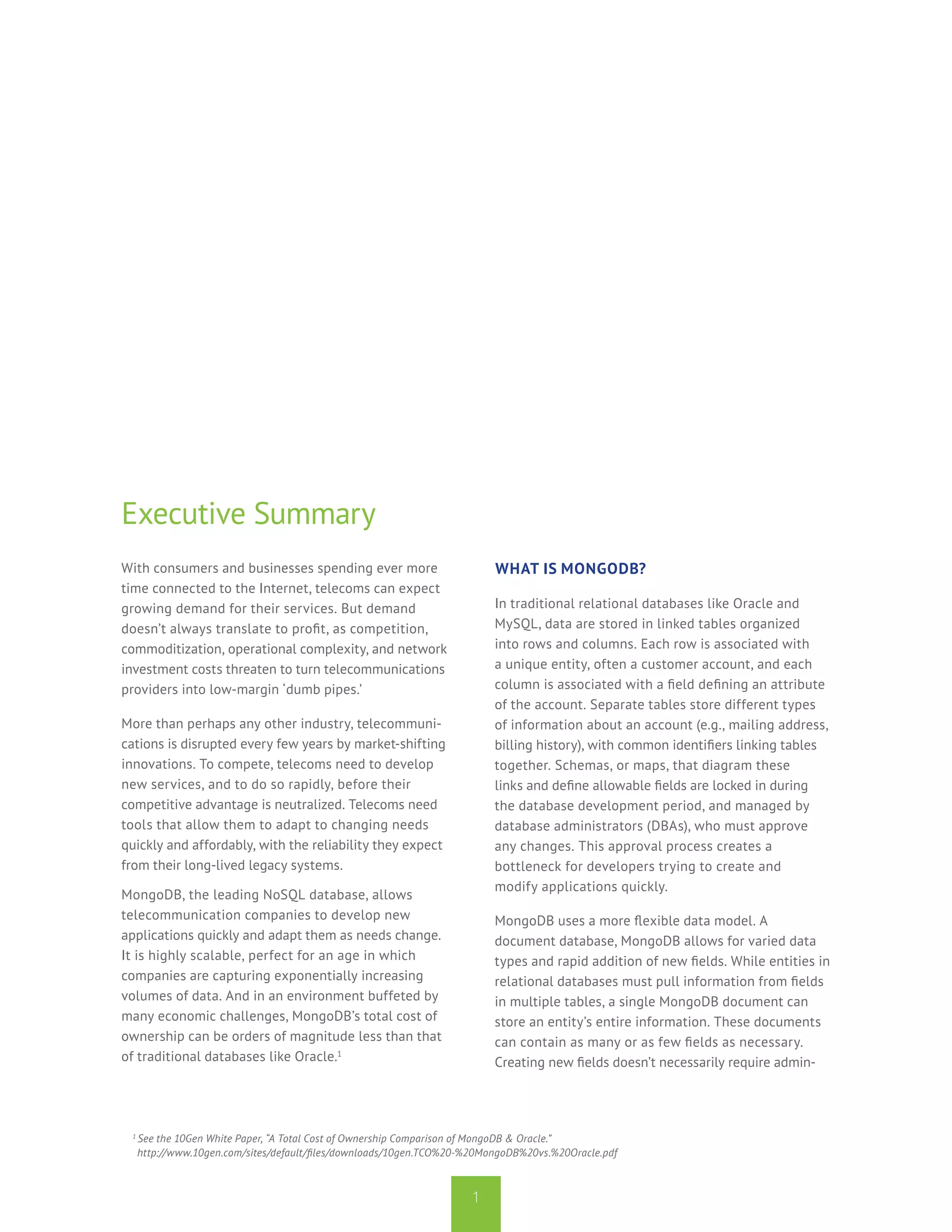 Executive Summary
With consumers and businesses spending ever more                          What is MongoDB?
time connected to the Internet, telecoms can expect
growing demand for their services. But demand                             In traditional relational databases like Oracle and
doesn’t always translate to profit, as competition,                       MySQL, data are stored in linked tables organized
commoditization, operational complexity, and network                      into rows and columns. Each row is associated with
investment costs threaten to turn telecommunications                      a unique entity, often a customer account, and each
providers into low-margin ‘dumb pipes.’                                   column is associated with a field defining an attribute
                                                                          of the account. Separate tables store different types
More than perhaps any other industry, telecommuni-                        of information about an account (e.g., mailing address,
cations is disrupted every few years by market-shifting                   billing history), with common identifiers linking tables
innovations. To compete, telecoms need to develop                         together. Schemas, or maps, that diagram these
new services, and to do so rapidly, before their                          links and define allowable fields are locked in during
competitive advantage is neutralized. Telecoms need                       the database development period, and managed by
tools that allow them to adapt to changing needs                          database administrators (DBAs), who must approve
quickly and affordably, with the reliability they expect                  any changes. This approval process creates a
from their long-lived legacy systems.                                     bottleneck for developers trying to create and
                                                                          modify applications quickly.
MongoDB, the leading NoSQL database, allows
telecommunication companies to develop new                                MongoDB uses a more flexible data model. A
applications quickly and adapt them as needs change.                      document database, MongoDB allows for varied data
It is highly scalable, perfect for an age in which                        types and rapid addition of new fields. While entities in
companies are capturing exponentially increasing                          relational databases must pull information from fields
volumes of data. And in an environment buffeted by                        in multiple tables, a single MongoDB document can
many economic challenges, MongoDB’s total cost of                         store an entity’s entire information. These documents
ownership can be orders of magnitude less than that                       can contain as many or as few fields as necessary.
of traditional databases like Oracle.1                                    Creating new fields doesn’t necessarily require admin-




 1
     See the 10Gen White Paper, “A Total Cost of Ownership Comparison of MongoDB & Oracle.”
     http://www.10gen.com/sites/default/files/downloads/10gen.TCO%20-%20MongoDB%20vs.%20Oracle.pdf



                                                                     1
 