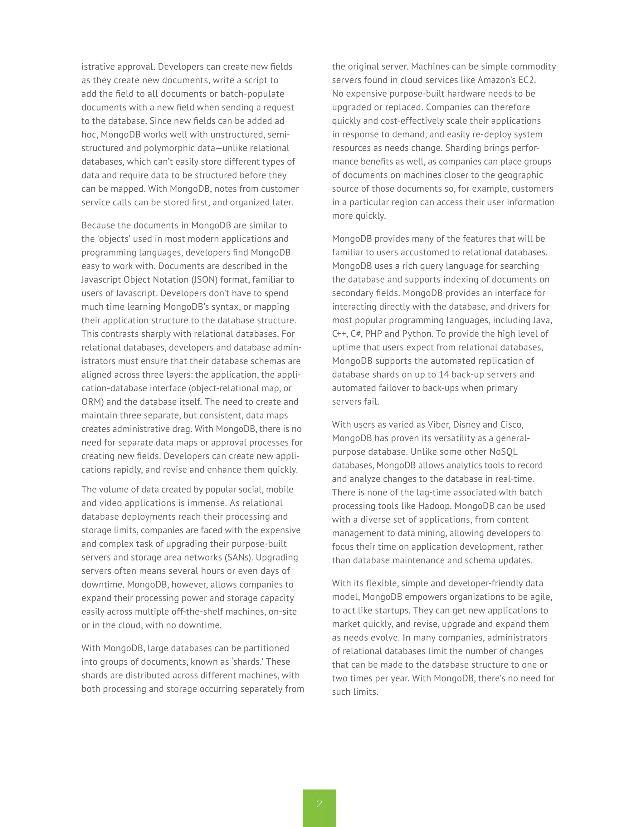 istrative approval. Developers can create new fields           the original server. Machines can be simple commodity
as they create new documents, write a script to                servers found in cloud services like Amazon’s EC2.
add the field to all documents or batch-populate               No expensive purpose-built hardware needs to be
documents with a new field when sending a request              upgraded or replaced. Companies can therefore
to the database. Since new fields can be added ad              quickly and cost-effectively scale their applications
hoc, MongoDB works well with unstructured, semi-               in response to demand, and easily re-deploy system
structured and polymorphic data—unlike relational              resources as needs change. Sharding brings perfor-
databases, which can’t easily store different types of         mance benefits as well, as companies can place groups
data and require data to be structured before they             of documents on machines closer to the geographic
can be mapped. With MongoDB, notes from customer               source of those documents so, for example, customers
service calls can be stored first, and organized later.        in a particular region can access their user information
                                                               more quickly.
Because the documents in MongoDB are similar to
the ‘objects’ used in most modern applications and             MongoDB provides many of the features that will be
programming languages, developers find MongoDB                 familiar to users accustomed to relational databases.
easy to work with. Documents are described in the              MongoDB uses a rich query language for searching
Javascript Object Notation (JSON) format, familiar to          the database and supports indexing of documents on
users of Javascript. Developers don’t have to spend            secondary fields. MongoDB provides an interface for
much time learning MongoDB’s syntax, or mapping                interacting directly with the database, and drivers for
their application structure to the database structure.         most popular programming languages, including Java,
This contrasts sharply with relational databases. For          C++, C#, PHP and Python. To provide the high level of
relational databases, developers and database admin-           uptime that users expect from relational databases,
istrators must ensure that their database schemas are          MongoDB supports the automated replication of
aligned across three layers: the application, the appli-       database shards on up to 14 back-up servers and
cation-database interface (object-relational map, or           automated failover to back-ups when primary
ORM) and the database itself. The need to create and           servers fail.
maintain three separate, but consistent, data maps
creates administrative drag. With MongoDB, there is no         With users as varied as Viber, Disney and Cisco,
need for separate data maps or approval processes for          MongoDB has proven its versatility as a general-
creating new fields. Developers can create new appli-          purpose database. Unlike some other NoSQL
cations rapidly, and revise and enhance them quickly.          databases, MongoDB allows analytics tools to record
                                                               and analyze changes to the database in real-time.
The volume of data created by popular social, mobile           There is none of the lag-time associated with batch
and video applications is immense. As relational               processing tools like Hadoop. MongoDB can be used
database deployments reach their processing and                with a diverse set of applications, from content
storage limits, companies are faced with the expensive         management to data mining, allowing developers to
and complex task of upgrading their purpose-built              focus their time on application development, rather
servers and storage area networks (SANs). Upgrading            than database maintenance and schema updates.
servers often means several hours or even days of
downtime. MongoDB, however, allows companies to                With its flexible, simple and developer-friendly data
expand their processing power and storage capacity             model, MongoDB empowers organizations to be agile,
easily across multiple off-the-shelf machines, on-site         to act like startups. They can get new applications to
or in the cloud, with no downtime.                             market quickly, and revise, upgrade and expand them
                                                               as needs evolve. In many companies, administrators
With MongoDB, large databases can be partitioned               of relational databases limit the number of changes
into groups of documents, known as ‘shards.’ These             that can be made to the database structure to one or
shards are distributed across different machines, with         two times per year. With MongoDB, there’s no need for
both processing and storage occurring separately from          such limits.




                                                           2
 