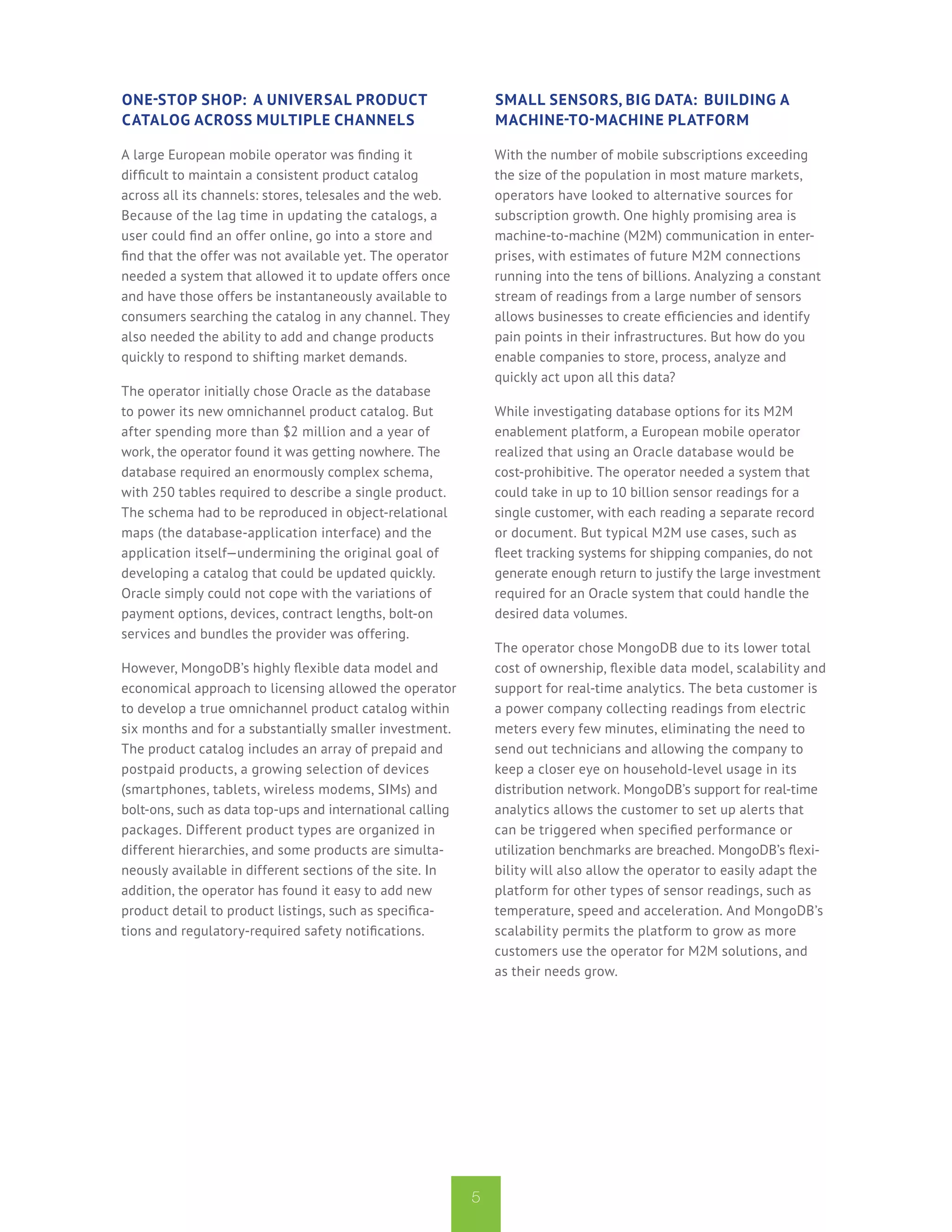 One-Stop Shop: A Universal Product                             Small Sensors, Big Data: Building a
Catalog Across Multiple Channels                               Machine-to-Machine Platform

A large European mobile operator was finding it                With the number of mobile subscriptions exceeding
difficult to maintain a consistent product catalog             the size of the population in most mature markets,
across all its channels: stores, telesales and the web.        operators have looked to alternative sources for
Because of the lag time in updating the catalogs, a            subscription growth. One highly promising area is
user could find an offer online, go into a store and           machine-to-machine (M2M) communication in enter-
find that the offer was not available yet. The operator        prises, with estimates of future M2M connections
needed a system that allowed it to update offers once          running into the tens of billions. Analyzing a constant
and have those offers be instantaneously available to          stream of readings from a large number of sensors
consumers searching the catalog in any channel. They           allows businesses to create efficiencies and identify
also needed the ability to add and change products             pain points in their infrastructures. But how do you
quickly to respond to shifting market demands.                 enable companies to store, process, analyze and
                                                               quickly act upon all this data?
The operator initially chose Oracle as the database
to power its new omnichannel product catalog. But              While investigating database options for its M2M
after spending more than $2 million and a year of              enablement platform, a European mobile operator
work, the operator found it was getting nowhere. The           realized that using an Oracle database would be
database required an enormously complex schema,                cost-prohibitive. The operator needed a system that
with 250 tables required to describe a single product.         could take in up to 10 billion sensor readings for a
The schema had to be reproduced in object-relational           single customer, with each reading a separate record
maps (the database-application interface) and the              or document. But typical M2M use cases, such as
application itself—undermining the original goal of            fleet tracking systems for shipping companies, do not
developing a catalog that could be updated quickly.            generate enough return to justify the large investment
Oracle simply could not cope with the variations of            required for an Oracle system that could handle the
payment options, devices, contract lengths, bolt-on            desired data volumes.
services and bundles the provider was offering.
                                                               The operator chose MongoDB due to its lower total
However, MongoDB’s highly flexible data model and              cost of ownership, flexible data model, scalability and
economical approach to licensing allowed the operator          support for real-time analytics. The beta customer is
to develop a true omnichannel product catalog within           a power company collecting readings from electric
six months and for a substantially smaller investment.         meters every few minutes, eliminating the need to
The product catalog includes an array of prepaid and           send out technicians and allowing the company to
postpaid products, a growing selection of devices              keep a closer eye on household-level usage in its
(smartphones, tablets, wireless modems, SIMs) and              distribution network. MongoDB’s support for real-time
bolt-ons, such as data top-ups and international calling       analytics allows the customer to set up alerts that
packages. Different product types are organized in             can be triggered when specified performance or
different hierarchies, and some products are simulta-          utilization benchmarks are breached. MongoDB’s flexi-
neously available in different sections of the site. In        bility will also allow the operator to easily adapt the
addition, the operator has found it easy to add new            platform for other types of sensor readings, such as
product detail to product listings, such as specifica-         temperature, speed and acceleration. And MongoDB’s
tions and regulatory-required safety notifications.            scalability permits the platform to grow as more
                                                               customers use the operator for M2M solutions, and
                                                               as their needs grow.




                                                           5
 