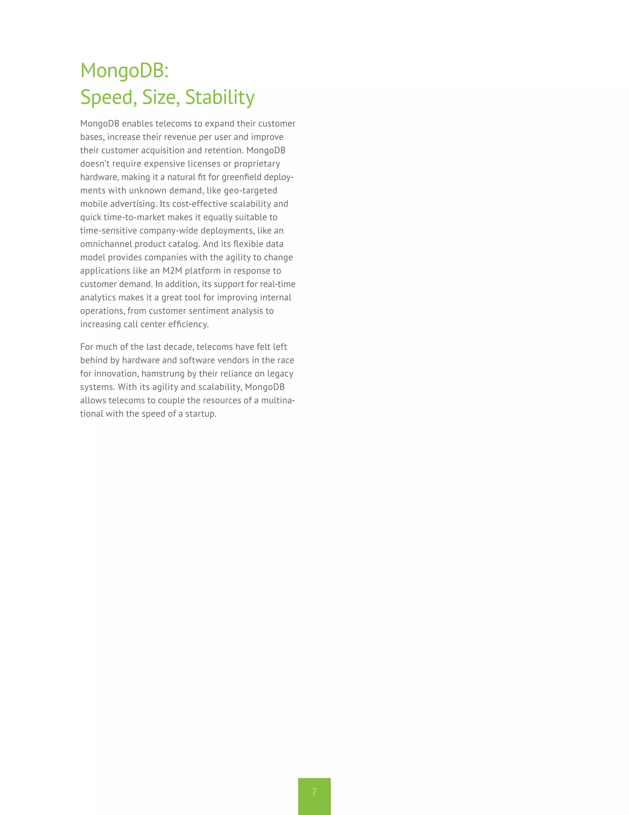 MongoDB:
Speed, Size, Stability
MongoDB enables telecoms to expand their customer
bases, increase their revenue per user and improve
their customer acquisition and retention. MongoDB
doesn’t require expensive licenses or proprietary
hardware, making it a natural fit for greenfield deploy-
ments with unknown demand, like geo-targeted
mobile advertising. Its cost-effective scalability and
quick time-to-market makes it equally suitable to
time-sensitive company-wide deployments, like an
omnichannel product catalog. And its flexible data
model provides companies with the agility to change
applications like an M2M platform in response to
customer demand. In addition, its support for real-time
analytics makes it a great tool for improving internal
operations, from customer sentiment analysis to
increasing call center efficiency.

For much of the last decade, telecoms have felt left
behind by hardware and software vendors in the race
for innovation, hamstrung by their reliance on legacy
systems. With its agility and scalability, MongoDB
allows telecoms to couple the resources of a multina-
tional with the speed of a startup.




                                                           7
 