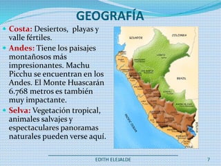 _______________________________________________
EDITH ELEJALDE 7
GEOGRAFÍA
 Costa: Desiertos, playas y
valle fértiles.
 Andes: Tiene los paisajes
montañosos más
impresionantes. Machu
Picchu se encuentran en los
Andes. El Monte Huascarán
6.768 metros es también
muy impactante.
 Selva: Vegetación tropical,
animales salvajes y
espectaculares panoramas
naturales pueden verse aquí.
 