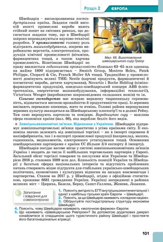 101
ÐÎÇÄІË 2 ЄВРОПА
вейцарія – високорозвинена постін
дустріальна країна. Завдяки своїй висо-
кій якості промислові вироби мають
стійкий попит на світових ринках, що до-
сягається завдяки тому, що в вейцарії
широко впроваджуються науково-технічні
розробки. У ïðîìèñëîâîñòі головну роль
відіграють ма инобудування, зокрема ви-
робництво верстатів, електротехніки, про-
дукція хімічної промисловості (вітаміни,
фармацевтика тощо), а також харчова
промисловість. Візитівкою вейцарії по
праву вважається годинникова промисловість (близько 63–65 млн одиниць
на майже 1800 підприємствах – S , ,
, , S тощо). Традиційно у промисло-
вості домінують великі ТНК: N (харчові продукти, фармацевтичні й
косметичні вироби, дитяче харчування), N і (хіміко-
фармацевтична продукція), шведсько-швейцарський концерн BB (елек-
тротехніка, енергетичне машинобудування, інформаційні технології),
(виробництво широковідомих складаних ножів) та ін.
Ñіëüñüêå ãîñïîäàðñòâî має яскраво виражену тваринницьку спрямова-
ність, відзначається високою врожайністю й продуктивністю праці. з зернових
висівають переважно пшеницю, жито та ячмінь. Головні райони вирощування
зернових культур знаходяться на вейцарському плоскогір’ї та в долині Рейну.
Там само вирощують картоплю та помідори. Âèðîáíèöòâî ñèðó – важлива
сфера економіки країни (мал. 66), яка виробляє безліч його видів.
Зовнішньоекономічні зв’язки. Відносини з Україною. вейцарія підтри-
мує зовнішньоторговельні зв’язки практично з усіма країнами світу. ї еко-
номіка значно залежить від зовнішньої торгівлі – як в імпорті сировини й
напівфабрикатів, так і в експорті промислової продукції (наприклад, машин,
годинників, медикаментів, електронного устаткування тощо). Основними
швейцарськими партнерами є країни С (більше 3/4 експорту й імпорту).
вейцарія посідає вагоме місце у системі зовнішньоекономічних зв’язків
України і входить до числа її найбільших торговельних партнерів у вропі.
Загальний обсяг торгівлі товарами та послугами між Україною та вейца-
рією 2016 р. становив 1089 млн дол. Близькість позицій України та вейца-
рії у багатьох сферах національних інтересів та відсутність проблемних
питань створюють міцне під рунтя для стабільних українсько-швейцарських
політичних, економічних і культурних відносин на засадах взаємовигоди і
партнерства. Станом на 2017 р. у вейцарії, згідно з офіційною статисти-
кою, проживає 6681 громадянин України. Українці зосереджені в районах
великих міст – юриха, Базеля, Берну, Санкт-Галлена, еневи, Лозанни.
1. Поясніть вигідність ЕГП внутрішньоконтинентальної і
однієї з найбільш гірських країн Європи – Швейцарії.
2. Поясніть, за що Швейцарію називають «складною нацією».
3. Обґрунтуйте постіндустріальну структуру економіки
Швейцарії.
4. Поясніть, чому Швейцарію називають «молочною фермою» Європи.
5. Що називають «Швейцарською Рив’єрою»? За допомогою додаткових джерел
ознайомтеся зі спадщиною цього туристичного району Швейцарії і простежте
його багатонаціональні атракції.
Çàïèòàííÿ
і çàâäàííÿ äëÿ
ñàìîêîíòðîëþ
Мал. 66. Виготовлення
швейцарського сиру Грюєр
 