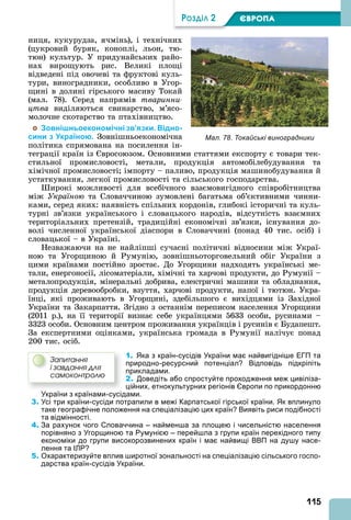 115
ÐÎÇÄІË 2 ЄВРОПА
ниця, кукурудза, ячмінь), і технічних
(цукровий буряк, коноплі, льон, тю-
тюн) культур. У придунайських райо-
нах вирощують рис. Великі площі
відведені під овочеві та фруктові куль-
тури, виноградники, особливо в Угор-
щині в долині гірського масиву Токай
(мал. 78). Серед напрямів тваринни
цтва виділяються свинарство, м’ясо-
молочне скотарство та птахівництво.
Зовнішньоекономічні зв’язки. Відно-
сини з Україною. Зовнішньоекономічна
політика спрямована на посилення ін-
теграції країн із вросоюзом. Основними статтями експорту є товари тек-
стильної промисловості, метали, продукція автомобілебудування та
хімічної промисловості імпорту – паливо, продукція машинобудування й
устаткування, легкої промисловості та сільського господарства.
ирокі можливості для всебічного взаємовигідного співробітництва
між Україною та Словаччиною зумовлені багатьма об’єктивними чинни-
ками, серед яких: наявність спільних кордонів, глибокі історичні та куль-
турні зв’язки українського і словацького народів, відсутність взаємних
територіальних претензій, традиційні економічні зв’язки, існування до-
волі численної української діаспори в Словаччині (понад 40 тис. осіб) і
словацької – в Україні.
Незважаючи на не найліпші сучасні політичні відносини між Украї-
ною та Угорщиною й Румунію, зовнішньоторговельний обіг України з
цими країнами постійно зростає. До Угорщини надходять українські ме-
тали, енергоносії, лісоматеріали, хімічні та харчові продукти, до Румунії –
металопродукція, мінеральні добрива, електричні машини та обладнання,
продукція деревообробки, взуття, харчові продукти, напої і тютюн. Укра-
їнці, які проживають в Угорщині, здебільшого є вихідцями із Західної
України та Закарпаття. Згідно з останнім переписом населення Угорщини
(2011 р.), на її території визнає себе українцями 5633 особи, русинами –
3323 особи. Основним центром проживання українців і русинів є Будапешт.
За експертними оцінками, українська громада в Румунії налічує понад
200 тис. осіб.
1. Яка з країн-сусідів України має найвигідніше ЕГП та
природно-ресурсний потенціал? Відповідь підкріпіть
прикладами.
2. Доведіть або спростуйте проходження меж цивіліза-
ційних, етнокультурних регіонів Європи по прикордонню
України з країнами-сусідами.
3. Усі три країни-сусіди потрапили в межі Карпатської гірської країни. Як вплинуло
таке географічне положення на спеціалізацію цих країн? Виявіть риси подібності
та відмінності.
4. За рахунок чого Словаччина – найменша за площею і чисельністю населення
порівняно з Угорщиною та Румунією – перейшла з групи країн перехідного типу
економіки до групи високорозвинених країн і має найвищі ВВП на душу насе-
лення та ІЛР?
5. Охарактеризуйте вплив широтної зональності на спеціалізацію сільського госпо-
дарства країн-сусідів України.
Çàïèòàííÿ
і çàâäàííÿ äëÿ
ñàìîêîíòðîëþ
Мал. 78. Токайські виноградники
 