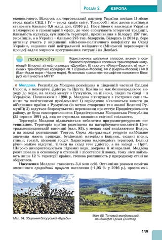 119
ÐÎÇÄІË 2 ЄВРОПА
економічного. Білорусь як торговельний партнер України посідає II місце
серед країн СНД і I – серед країн світу. Товарообіг між двома країнами
становить близько 3,6 млрд дол. (2016 р.). Постійною є взаємодія України
з Білоруссю в гуманітарній сфері, до чого спонукають історичні традиції,
близькість культур, суміжність територій, проживання в Білорусі 237 тис.
українців, а в Україні – близько 275 тис. білорусів. Білорусь із 2014 р. бере
активну участь у вирішенні військово-політичного конфлікту на Сході
України, надавши свій нейтральний майданчик (Мінський переговорний
процес) задля мирного врегулювання ситуації на Донбасі.
Користуючись шкільним атласом, визначте осо-
бливості пролягання головних транспортних кому-
нікацій Білорусі: а) нафтопроводу «Дружба»; б) газогону «Ямал–Європа»; в) «крит-
ських» транспортних коридорів № 1 (Гданськ–Москва), № 2 (Берлін–Москва) і № 9
(Балтійське море – Чорне море). Як впливає транзитне географічне положення Біло-
русі на її участь в МПП?
ÏÎÌІÐÊÓÉÒÅ
Молдова. Республіка Молдова розміщена в південній частині Східної
вропи, в межиріччі Дністра та Пруту. Країна не має безпосереднього ви-
ходу до моря, на заході межує з Румунією, на півночі, півдні та сході – з
Україною. Починаючи з 1990 р. Молдова зіткнулася з гострими соціаль-
ними та політичними проблемами: 1) періодично з’являються вимоги до
об’єднання країни з Румунією (із метою створення так званої Великої Ру-
мунії) 2) ведуться безрезультатні перемовини про статус Придністровського
району, де була самопроголошена Придністровська Молдавська Республіка
(25 серпня 1991 р.), яка не отримала визнання світової спільноти.
Територія Молдови відзначається небагатим риродно ре ур ни о
тен іа о . Територія країни розміщена на пагорбкувато-хвилястій ен-
тральномолдовській височині (мал. 85), у межах якої виділяються Кодри,
а на заході розташовані Товтри. Серед мінеральних ресурсів найбільше
значення мають природні будівельні матеріали (вапняк, скляні піски,
глини, гравій, пісковик тощо). Характерна маловодність території. Великі
річки майже відсутні, тільки на сході тече Дністер, а на заході – Прут.
ироко використовуються підземні води, зокрема й мінеральні. Молдова
розташована в основному в степовій і лісостеповій зонах, тому ліси займа-
ють лише 12 території країни, степова рослинність у природному стані не
збереглася.
а е енн Молдови становить 3,4 млн осіб. Останніми роками помітно
зменшився природний приріст населення (–1,05 у 2016 р.), зросла емі-
Мал. 84. Збирання білоруської «бульби»
Мал. 85. Типовий молдовський
ландшафт і річка Дністер
 