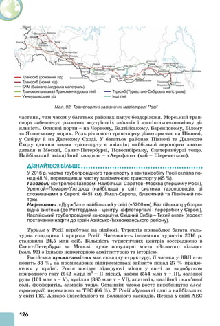 126
частини, тим часом у багатьох районах панує бездоріжжя. Морський тран-
спорт забезпечує розвиток внутрішніх зв’язків і зовнішньоекономічну ді-
яльність. Основні порти – на орному, Балтійському, Баренцовому, Білому
та понському морях. Роль річкового транспорту різко зростає на Півночі,
у Сибіру й на Далекому Сході. У багатьох районах Півночі та Далекого
Сходу єдиним видом транспорту є авіація найбільші аеропорти знахо-
дяться в Москві, Санкт-Петербурзі, Новосибірську, катеринбурзі тощо.
Найбільший авіаційний холдинг – « ерофлот» (хаб – ереметьєво).
ДІЗНАЙТЕСß ÁІЛÜØЕ
У 2016 р. частка трубопровідного транспорту в вантажообігу Росії склала по-
над 48 %, перевищивши частку залізничного транспорту (45 %).
Газогони контролює Газпром. Найбільші: Саратов–Москва (перший у Росії),
Уренгой–Помари–Ужгород (найбільша у світі система газопроводів, зі
споживачами в Європі, 4451 км), Ямал-Європа, Блакитний та Північний по-
токи.
Нафтогони: «Дружба» – найбільший у світі (≈5200 км), Балтійська трубопро-
відна система (до Роттердама – центру нафтоторгівлі і переробки у Європі),
Каспійський трубопровідний консорціум, Східний Сибір – Тихий океан (проект
постачання нафти до країн Азійсько-Тихоокеанського регіону).
Туризм у Росії перебуває на підйомі. Туристів приваблює багата куль-
турна спадщина і природа Росії. исельність іноземних туристів 2016 р.
становила 24,5 млн осіб. Більшість туристичних центрів зосереджено в
Санкт-Петербурзі та Москві, дуже популярні міста «Золотого кільця»
(мал. 93) з їхньою неповторною архітектурою та історією.
Російська ïðîìèñëîâіñòü має складну структуру, її частка у ВВП ста-
новить 33 , на промислових підприємствах зайнято понад 27 працю-
ючих у країні. Росія посідає лідируючі місця у світі за видобутком
природного газу (642 млрд м3
– місце), нафти (554 млн т – ), залізної
руди (101 млн т – ), вугілля (385 млн т – ), апатитів, калійної і кам’яної
солі, фосфоритів, алмазів тощо. Останнім часом росте виробництво åëåê-
троенергії, переважно на ТЕС (66 ). У Росії збудовані одні з найбільших
у світі ГЕС нгаро- нісейського та Волзького каскадів. Перша у світі ЕС
Мал. 92. Транспортні залізничні магістралі Росії
 