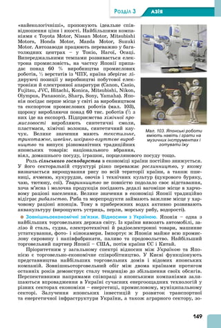 149
ÐÎÇÄІË 3 АЗІß
«найекологічніші», пропонують ідеальне спів-
відношення ціни і якості. Найбільшими компа-
ніями є , N ,
, , , S
. втозаводи працюють переважно у бага-
толюдних центрах – у Токіо, Нагої, Осаці.
Випереджальними темпами розвивається елек-
трона промисловість, на частку понії припа-
дає понад 60 виробництва промислових
роботів, ½ верстатів із ПУ, країна зберігає лі-
дируючі позиції у виробництві побутової елек-
троніки й електронної апаратури ( , ,
, , , , , N ,
, , S , S , ). по-
нія посідає перше місце у світі за виробництвом
та експортом промислових роботів (мал. 103),
щороку виробляючи понад 60 тис. роботів (½ з
них іде на експорт). Підприємства хімічної про
мисловості виробляють синтетичні смоли,
пластмаси, хімічні волокна, синтетичний кау-
чук. Велике значення мають текстильне
трикота не вейне кіряно взутт ве вироб
íèöòâî та випуск різноманітних традиційних
японських товарів: національного вбрання,
віял, домашнього посуду, іграшок, порцелянового посуду тощо.
Роль ñіëüñüêîãî ãîñïîäàðñòâà в економіці країни постійно знижується.
У його секторальній структурі різко переважає ðîñëèííèöòâî, у якому
визначається вирощування рису по всій території країни, а також пше-
ниці, ячменю, кукурудзи, овочів і технічних культур (цукрового буряку,
чаю, тютюну, сої). Тваринництво не повністю подолало своє відставання,
хоча м’ясна і молочна продукція посідають дедалі вагоміше місце в харчо-
вому раціоні населення. Велике значення в економіці понії традиційно
відіграє рибальство. Риба та морепродукти займають важливе місце у хар-
човому раціоні японців. Тому в прибережних водах активно розвивають
аквакультуру (вирощують устриць, перли, морську рибу, водорості).
Зовнішньоекономічні зв’язки. Відносини з Україною. понія – одна з
найбільших торговельних держав світу. з країни вивозять автомобілі, за-
лізо й сталь, судна, електротехнічні й радіоелектронні товари, машинне
устаткування, фото- і кінокамери. мпортує ж понія майже всю промис-
лову сировину і напівфабрикати, паливо та продовольство. Найбільший
торговельний партнер понії – С , потім країни С і Китай.
Пріоритетним у загальному спектрі відносин між Україною та по-
нією є торговельно-економічне співробітництво. У Києві функціонують
представництва найбільших торговельних домів і відомих японських
компаній. Зовнішньоторговельний обіг між двома країнами протягом
останніх років демонструє сталу тенденцію до збільшення своїх обсягів.
Перспективними напрямами співпраці з японськими компаніями зали-
шаються впровадження в Україні сучасних енергоощадних технологій у
різних секторах економіки – енергетиці, промисловому, муніципальному
секторі. Залучення японських інвестицій у розвиток транспортної
та енергетичної інфраструктури України, а також аграрного сектору, зо-
Мал. 103. Японські роботи
вміють навіть і грати на
музичних інструментах і
готувати їжу
 