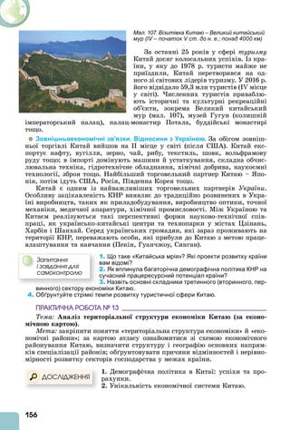 156
За останні 25 років у сфері туризму
Китай досяг колосальних успіхів. з кра-
їни, у яку до 1978 р. туристи майже не
приїздили, Китай перетворився на од-
ного зі світових лідерів туризму. У 2016 р.
його відвідало 59,3 млн туристів (I місце
у світі). исленних туристів приваблю-
ють історичні та культурні рекреаційні
об’єкти, зокрема Великий китайський
мур (мал. 107), музей Гугун (колишній
імператорський палац), палац-монастир Потала, буддійські монастирі
тощо.
Зовнішньоекономічні зв’язки. Відносини з Україною. За обігом зовніш-
ньої торгівлі Китай вийшов на місце у світі (після С ). Китай екс-
портує нафту, вугілля, зерно, чай, рибу, текстиль, шовк, вольфрамову
руду тощо в імпорті домінують машини й устаткування, складна обчис-
лювальна техніка, гідротехнічне обладнання, хімічні добрива, наукоємні
технології, зброя тощо. Найбільший торговельний партнер Китаю – по-
нія, потім ідуть С , Росія, Південна Корея тощо.
Китай є одним із найважливіших торговельних партнерів України.
Особливу зацікавленість КНР виявляє до традиційно розвинених в Укра-
їні виробництв, таких як приладобудування, виробництво оптики, точної
механіки, медичної апаратури, хімічної промисловості. Між Україною та
Китаєм реалізуються такі перспективні форми науково-технічної спів-
праці, як українсько-китайські центри та технопарки у містах зінань,
Харбін і анхай. Серед українських громадян, які зараз проживають на
території КНР, переважають особи, які прибули до Китаю з метою праце-
влаштування та навчання (Пекін, Гуанчжоу, Сянган).
1. Що таке «Китайська мрія»? Які проекти розвитку країни
вам відомі?
2. Як вплинула багаторічна демографічна політика КНР на
сучасний працересурсний потенціал країни?
3. Назвіть основні складники третинного (вторинного, пер-
винного) сектору економіки Китаю.
4. Обґрунтуйте стрімкі темпи розвитку туристичної сфери Китаю.
ÏÐÀÊÒÈ×ÍÀ ÐÎÁÎÒÀ № 13
Тема Ана із територіа но труктури еконо іки ита за еконо
і но карто .
Мета закріпити поняття «територіальна структура економіки» й «еко-
номічні райони» за картою атласу ознайомитися зі схемою економічного
районування Китаю, визначити структуру і географію основних напрям-
ків спеціалізації районів об рунтовувати причини відмінностей і нерівно-
мірності розвитку секторів господарства у межах країни.
. Демографічна політика в Китаї: успіхи та про-
рахунки.
. Унікальність економічної системи Китаю.
Çàïèòàííÿ
і çàâäàííÿ äëÿ
ñàìîêîíòðîëþ
ÄÎÑËІÄÆÅÍÍß
Мал. 107. Візитівка Китаю – Великий китайський
мур (IV – початок V ст. до н. е.; понад 4000 км)
 