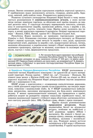 160
птицю. Значно поповнює раціон харчування корейців морський промисел.
У прибережних водах виловлюють анчоуси, ставриду, ремінь-рибу, бара-
куду, минтай, рибу-шаблю тощо. Розвивається марикультура.
Розвиток сучасного господарства Південної Кореї багато в чому визна-
чається розширенням її зовнішн оеконо і них зв зків, у яких вагоме
місце посідає зовнішня торгівля, за обсягами якої країна входить до пер-
шої десятки світу. У структурі експорту переважають текстиль, електро-
ніка й електротехнічні вироби, промислові роботи, сталь і вироби з неї,
автомобілі, судна, взуття, хімікати тощо. Країна дуже залежить від ім-
порту, в якому домінують сировина й матеріали. Основні торговельні парт-
нери – понія, С , Китай, країни С і Південно-Східної зії.
Республіка Корея належить до провідних торговельних партнерів
України в зії. Основними статтями українського експорту до Південної
Кореї є зернові культури, чорні метали та вироби з них, руди, продукція
неорганічної хімії, деревина та вироби з неї, недорогоцінні метали, тютюн,
машинне обладнання в українському імпорті з Кореї переважають засоби
наземного транспорту, прилади та машини, пластмаси та полімерні мате-
ріали, каучук і гуми, фармацевтична продукція.
1. Які чинники були вдало враховані при розбудові
економіки Республіки Корея? 2. Чому, будучи краї-
ною з високими доходами на душу населення (понад 27 539 дол.) та маючи дуже
високий ІЛР, Південна Корея належить до групи країн, що розвиваються? 3. Доведіть
високий рівень глобалізації та зростання постіндустріалізації Республіки Корея (на
прикладі однієї з її ТНК).
ÏÎÌІÐÊÓÉÒÅ
Корейська Народно-Демократична Республіка. КНДР розташована у
північній частині Корейського півострова і на прилеглій до нього матери-
ковій території. Площа країни – 122,8 тис. км2
. Столиція – Пхеньян. На
півночі вона межує з Китаєм (1416 км) і Росією (19 км), на півдні по 38-й
паралелі відділена від Південної Кореї демаркаційною смугою завдовжки
250 км і завширшки 4 км.
КНДР згідно з конституцією є «суверенною соціалістичною державою,
яка у своїй діяльності керується ідеями чучхе (ідеологією, що поєднує марк-
сизм, комунізм і націоналізм)» (табл. 1). У КНДР підтримується найсуво-
ріша дисципліна, населення відгороджується від будь-якого зовнішнього
впливу. У межах пропагандистської кампанії, що проводиться в країні,
робиться акцент на розкриття «переваг соціалізму корейського типу», ви-
ховання національної гордості і стійкості перед обличчям «антисоціалістич-
ного наступу реакції» (мал. 109). Свободи слова, зборів і преси скасовані.
Країна володіє різноманітними
риродни и ре ур а и. Надра
надзвичайно багаті на мінеральні
ðåñóðñè, особливо на найбільші у
світі родовища графіту (Обок) і
магнезиту. На півночі є багаті ро-
довища цинку, свинцю, вольфраму,
молібдену, залізних і поліметале-
вих руд. Розвідані запаси вугілля
оцінюються в 6,6 млрд т (Пхеньян-
ський басейн). У країні налічуєтьсяМал. 109. Військовий парад у Пхеньяні
 