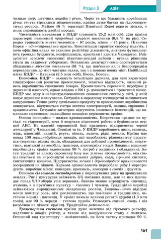 161
ÐÎÇÄІË 3 АЗІß
чимало озер, штучних водойм і річок. ерез те що більшість корейських
річок течуть гірськими місцевостями, країна дуже багата на гідроенерге-
тичні ресурси. Майже 46 території Північної Кореї вкрито лісами, у
яких переважають хвойні породи.
исельність на е енн в КНДР становить 25,2 млн осіб. Для країни
характерні невисокий природний приріст населення (0,5 на рік). Се-
редня тривалість життя чоловіків – 67 років, жінок – 75 років. Північна
Корея – однонаціональна країна. Конституція гарантує свободу культів, і
хоча офіційна влада не схвалює релігійну діяльність, активно функціону-
ють громади буддистів, конфуціанців, християн і адептів хондогьо. Най
густі е заселені низовинні північно-західні райони і вузька рівнинна
смуга на східному узбережжі. Останніми десятиріччями спостерігається
збільшення міського населення (61 ), що пов’язано як із безпосереднім
переселенням до міст частини селян, так і з появою нових міст. Найбільші
міста КНДР – Пхеньян (2,5 млн осіб), Кесон, Вонсан.
Еконо іка. КНДР – замкнута тоталітарна держава, для якої характерні
гіпертрофований розвиток промисловості, технічна відсталість, низький рі-
вень виробництва споживчих товарів. Промисловість переважно перебуває у
державній власності, однак владою з 2011 р. дозволяється і приватний бізнес.
КНДР має одну з найцентралізованіших економічних систем у світі, у якій
панує державне планування. Ситуація в народному господарстві залишається
напруженою. Темпи росту суспільного продукту та промислового виробництва
знижуються, відчувається гостра нестача електроенергії, палива, сировини і
продовольства. Ситуацію загострює відсутність іноземних інвестицій, що ви-
кликано агресивною ізоляційною позицією керівництва країни.
Основа економіки – âàæêà ïðîìèñëîâіñòü. Енергетика працює на ву-
гіллі та гідроенергії, хоча й ведуться підготовчі роботи з будівництва пер-
шої ЕС. На власній сировинній базі працюють підприємства чорної
металургії у хонджіні, Соннімі та ін. У КНДР виробляють цинк, свинець,
мідь, алюміній, кадмій, ртуть, нікель, золото, рідкі метали. Країна має
понад 100 ма инобудівних заводів, які виробляють різноманітну продук-
цію (верстати різних типів, обладнання для добувної промисловості, енерге-
тики, вантажні автомобілі, трактори, агротехніку тощо). Завдяки власному
виробництву країна задовольняє 98 потреб у машинах і обладнанні. Ба-
гаті традиції та власну сировинну базу має хімічна промисловість, яка спе-
ціалізується на виробництві мінеральних добрив, соди, сірчаної кислоти,
синтетичних волокон. Підприємства лісової і деревообробної промисловості
зосереджені на півночі. арчова промисловість переробляє рибу і морепро-
дукти, виробляє м’ясні консерви, крохмаль, консерви з овочів і фруктів.
Основою ñіëüñüêîãî ãîñïîäàðñòâà є вирощування рису на зрошуваних
землях. Рис і кукурудза займають 3/5 посівних площ, але на них припа-
дає понад 9/10 зборів усіх зернових. Значно менше вирощують пшениці,
ячменю, а з круп’яних культур – гаоляну і чумизи. Традиційно корейці
займаються вирощуванням лікарських рослин. Тваринництво відіграє
менш помітну роль, ніж рослинництво, що пов’язано з традиціями, не-
стачею кормів і пасовищ. У країні чимало великої рогатої худоби (1,3 млн
голів), але 90 череди – тяглова худоба. Розводять свиней, овець і кіз
(особливо на півночі країни). Традиційне рибальство.
Òðàíñïîðòíà ñèñòåìà країни дуже залежна від гірського рельєфу,
надлишків опадів улітку, а також від напруженого стану з паливом.
Основний вид транспорту – залізничний, на його частку припадає 90
 