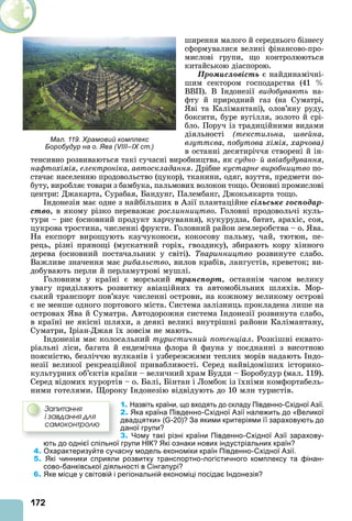 172
ширення малого й середнього бізнесу
сформувалися великі фінансово-про-
мислові групи, що контролюються
китайською діаспорою.
Ïðîìèñëîâіñòü є найдинамічні-
шим сектором господарства (41
ВВП). В ндонезії видобувають на-
фту й природний газ (на Суматрі,
ві та Калімантані), олов’яну руду,
боксити, буре вугілля, золото й срі-
бло. Поруч із традиційними видами
діяльності (текстильна вейна
взутт ва побутова хімія харчова)
в останні десятиріччя створені й ін-
тенсивно розвиваються такі сучасні виробництва, як судно й авіабудування
нафтохімія електроніка автоскладання. Дрібне кустарне виробництво по-
стачає населенню продовольство (цукор), тканини, одяг, взуття, предмети по-
буту, виробляє товари з бамбука, пальмових волокон тощо. Основні промислові
центри: Джакарта, Сурабая, Бандунг, Палембанг, Джокьякарта тощо.
ндонезія має одне з найбільших в зії плантаційне ñіëüñüêå ãîñïîäàð-
ñòâî, в якому різко переважає ðîñëèííèöòâî. Головні продовольчі куль-
тури – рис (основний продукт харчування), кукурудза, батат, арахіс, соя,
цукрова тростина, численні фрукти. Головний район землеробства – о. ва.
На експорт вирощують каучуконоси, кокосову пальму, чай, тютюн, пе-
рець, різні прянощі (мускатний горіх, гвоздику), збирають кору хінного
дерева (основний постачальник у світі). Тваринництво розвинуте слабо.
Важливе значення має рибальство, вилов крабів, лангустів, креветок ви-
добувають перли й перламутрові мушлі.
Головним у країні є морський òðàíñïîðò, останнім часом велику
увагу приділяють розвитку авіаційних та автомобільних шляхів. Мор-
ський транспорт пов’язує численні острови, на кожному великому острові
є не менше одного портового міста. Система залізниць прокладена лише на
островах ва й Суматра. втодорожня система ндонезії розвинута слабо,
в країні не якісні шляхи, а деякі великі внутрішні райони Калімантану,
Суматри, ріан-Джая їх зовсім не мають.
ндонезія має колосальний туристичний потенціал. Розкішні еквато-
ріальні ліси, багата й ендемічна флора й фауна у поєднанні з висотною
поясністю, безліччю вулканів і узбережжями теплих морів надають ндо-
незії великої рекреаційної привабливості. Серед найвідоміших історико-
культурних об’єктів країни – величний храм Будди – Боробудур (мал. 119).
Серед відомих курортів – о. Балі, Бінтан і Ломбок із їхніми комфортабель-
ними готелями. ороку ндонезію відвідують до 10 млн туристів.
1. Назвіть країни, що входять до складу Південно-Східної Азії.
2. Яка країна Південно-Східної Азії належить до «Великої
двадцятки» (G-20)? За якими критеріями її зараховують до
даної групи?
3. Чому такі різні країни Південно-Східної Азії зарахову-
ють до однієї спільної групи НІК? Які ознаки нових індустріальних країн?
4. Охарактеризуйте сучасну модель економіки країн Південно-Східної Азії.
5. Які чинники сприяли розвитку транспортно-логістичного комплексу та фінан-
сово-банківської діяльності в Сінгапурі?
6. Яке місце у світовій і регіональній економіці посідає Індонезія?
Çàïèòàííÿ
і çàâäàííÿ äëÿ
ñàìîêîíòðîëþ
Мал. 119. Храмовий комплекс
Боробудур на о. Ява (VIII–IX ст.)
 