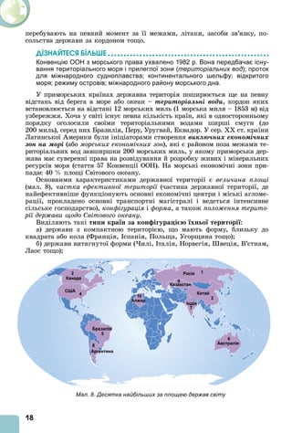 18
перебувають на певний момент за її межами, літаки, засоби зв’язку, по-
сольства держави за кордоном тощо.
ДІЗНАЙТЕСß ÁІЛÜØЕ
Конвенцію ООН з морського права ухвалено 1982 р. Вона передбачає існу-
вання територіального моря і прилеглої зони (територіальних вод); проток
для міжнародного судноплавства; континентального шельфу; відкритого
моря; режиму островів; міжнародного району морського дна.
У приморських країнах державна територія поширюється ще на певну
відстань від берега в море або океан – òåðèòîðіàëüíі âîäè, кордон яких
встановлюється на відстані 12 морських миль (1 морська миля – 1853 м) від
узбережжя. Хоча у світі існує певна кількість країн, які в односторонньому
порядку оголосили своїми територіальними водами ширші смуги (до
200 миль), серед них Бразилія, Перу, Уругвай, Еквадор. У сер. ст. країни
Латинської мерики були ініціаторами створення âèêëþ÷íèõ åêîíîìі÷íèõ
çîí íà ìîðі (або морських економічних зон), які є районом поза межами те-
риторіальних вод завширшки 200 морських миль, у якому приморська дер-
жава має суверенні права на розвідування й розробку живих і мінеральних
ресурсів моря (стаття 57 Конвенції ООН). На морські економічні зони при-
падає 40 площі Світового океану.
Основними характеристиками державної території є величина площі
(мал. 8), частка ефективної території (частина державної території, де
найефективніше функціонують основні економічні центри і міські агломе-
рації, прокладено основні транспортні магістралі і ведеться інтенсивне
сільське господарство), конфігурація і форма, а також поло ення терито
рії дер ави щодо Світового океану.
Виділяють такі ти и кра н за кон і ура і хн о територі :
а) держави з компактною територією, що мають форму, близьку до
квадрата або кола (Франція, спанія, Польща, Угорщина тощо)
б) держави витягнутої форми ( илі, талія, Норвегія, веція, В’єтнам,
Лаос тощо)
Мал. 8. Десятка найбільших за площею держав світу
 