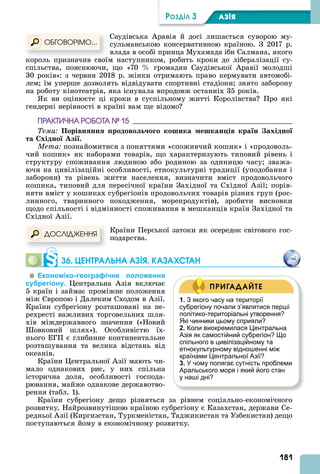 181
ÐÎÇÄІË 3 АЗІß
Саудівська равія й досі лишається суворою му-
сульманською консервативною країною. З 2017 р.
влада в особі принца Мухамада ібн Салмана, якого
король призначив своїм наступником, робить кроки до лібералізації су-
спільства, пояснюючи, що «70 громадян Саудівської равії молодші
30 років»: з червня 2018 р. жінки отримають право кермувати автомобі-
лем їм уперше дозволять відвідувати спортивні стадіони знято заборону
на роботу кінотеатрів, яка існувала впродовж останніх 35 років.
к ви оцінюєте ці кроки в суспільному житті Королівства Про які
гендерні нерівності в країні вам ще відомо
ÏÐÀÊÒÈ×ÍÀ ÐÎÁÎÒÀ № 15
Тема Порівн нн родово о о кошика ешкан ів кра н ахідно
та хідно Азі .
Мета познайомитися з поняттями «споживчий кошик» і «продоволь-
чий кошик» як наборами товарів, що характеризують типовий рівень і
структуру споживання людиною або родиною за одиницю часу зважа-
ючи на цивілізаційні особливості, етнокультурні традиції (уподобання і
заборони) та рівень життя населення, визначити вміст продовольчого
кошика, типовий для пересічної країни Західної та Східної зії порів-
няти вміст у кошиках субрегіонів продовольчих товарів різних груп (рос-
линного, тваринного походження, морепродуктів), зробити висновки
щодо спільності і відмінності споживання в мешканців країн Західної та
Східної зії.
Країни Перської затоки як осередок світового гос-
подарства.
36. ЦЕНТРАЛÜНА АЗІß. КАЗАХСТАН
Економіко-географічне положення
субрегіону. ентральна зія включає
5 країн і займає проміжне положення
між вропою і Далеким Сходом в зії.
Країни субрегіону розташовані на пе-
рехресті важливих торговельних шля-
хів міждержавного значення («Новий
овковий шлях»). Особливістю їх-
нього ЕГП є глибинне континентальне
розташування та велика відстань від
океанів.
Країни ентральної зії мають чи-
мало однакових рис, у них спільна
історична доля, особливості господа-
рювання, майже однакове державотво-
рення (табл. 1).
Країни субрегіону дещо різняться за рівнем соціально-економічного
розвитку. Найрозвинутішою країною субрегіону є Казахстан, держави Се-
редньої зії (Киргизстан, Туркменістан, Таджикистан та Узбекистан) дещо
поступаються йому в економічному розвитку.
король призначив своїм наступником, робить кроки до лібералізації су-
ÎÁÃÎÂÎÐІÌÎ...
ÄÎÑËІÄÆÅÍÍß
1. З якого часу на території
субрегіону почали з’являтися перші
політико-територіальні утворення?
Які чинники цьому сприяли?
2. Коли виокремилася Центральна
Азія як самостійний субрегіон? Що
спільного в цивілізаційному та
етнокультурному відношенні між
країнами Центральної Азії?
3. У чому полягає сутність проблеми
Аральського моря і який його стан
у наші дні?
ПРИГАДАЙТЕ
 