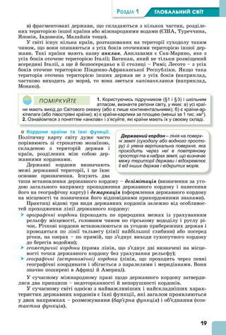 19
ÐÎÇÄІË 1 ÃËÎÁÀËÜÍÈÉ ÑÂІÒ
в) фрагментовані держави, що складаються з кількох частин, розділе-
них територією іншої країни або міжнародними водами (С , Туреччина,
понія, ндонезія, Малайзія тощо).
У світі існує кілька країн, розташованих на території суходолу таким
чином, що вони опиняються з усіх боків оточеними територією іншої дер-
жави. Такі країни мають назву àíêëàâ. нклавами є Сан-Марино, яке з
усіх боків оточене територією талії Ватикан, який не тільки розміщений
всередині талії, а ще й безпосередньо в її столиці – Римі Лесото – з усіх
боків оточене територією Південно- фриканської Республіки. кщо така
територія оточена територією інших держав не з усіх боків (наприклад,
частково виходить до моря), то вона зветься напіванклавом (наприклад,
Монако).
1. Користуючись підручником (§1 і §3) і шкільним
атласом, визначте регіони світу, у яких: а) усі краї-
ни мають вихід до Світового океану (або є лише континентальними); б) є країни-ар-
хіпелаги (або півострівні країни); в) є країни-карлики за площею (менші за 1 тис. км2
).
2. Ознайомтеся з поняттям «анклав» і з’ясуйте, які країни мають їх у своєму складі.
ÏÎÌІÐÊÓÉÒÅ
Кордони країни та їхні функції.
Політичну карту світу дуже часто
порівнюють зі строкатою мозаїкою,
складеною з територій держав і
країн, розділених між собою дер-
жавними кордонами.
Державні кордони визначають
межі державної території, і це їхнє
основне призначення. снують два
типи встановлення державного кордону – äåëіìіòàöіÿ (визначення за уго-
дою загального напрямку проходження державного кордону і нанесення
його на географічну карту) і äåìàðêàöіÿ (оформлення державного кордону
на місцевості та позначення його відповідними прикордонними знаками).
Практиці відомі три види державних кордонів залежно від особливос-
тей проходження лінії державного кордону:
 орографічні кордони (проходять по природних межах із урахуванням
рельєфу місцевості, головним чином по гірському вододілу і руслу рі-
чок. Річкові кордони встановлюються за угодою прибережних держав і
проводяться по лінії тальвегу (лінії найбільшої глибини) або посеред
річки, на озерах – по прямій, що з’єднує виходи сухопутного кордону
до берегів водойми)
 геометричні кордони (пряма лінія, що з’єднує дві визначені на місце-
вості точки державного кордону без урахування рельєфу)
 географічні (астрономічні) кордони (лінія, що проходить через певні
географічні координати і збігається з паралелями і меридіанами. Вони
значно поширені в фриці й мериці).
У сучасному міжнародному праві щодо державного кордону затверди-
лися два принципи – недоторканності й непорушності кордонів.
У сучасному світі однією з найважливіших і найскладніших харак-
теристик державних кордонів є їхні функції, які загалом проявляються
у двох напрямках – розмежування (бар рна функція) і об’єднання (êîí-
тактна функція).
Державний кордон – лінія на поверх-
ні землі (суходолу або водного просто-
ру) й уявна вертикальна поверхня, яка
проходить через неї в повітряному
просторі та в надрах землі, що визначає
межу території держави і відокремлює
її від інших держав і відкритих морів.
 