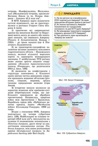 195
ÐÎÇÄІË 5 АМЕРИКА
острови, Ньюфаундленд, Фолкленд-
ські (Мальвінські) острови, архіпелаг
Вогняна Земля та ін. Площа ме-
рики – близько 42,5 млн км2
.
В ЕГП мерики варто відзначити
суттєві відмінності, що не простежу-
валися в регіонах Старого Світу ( в-
ропи й зії):
1) практично всі американські
країни (за винятком Болівії та Параг-
ваю) мають вихід до одного або навіть
двох океанів, що омивають мерику
(Тихого й тлантичного), Канада і
С – до трьох океанів (ще й Пів-
нічного Льодовитого)
2) на транспортно-географічне по-
ложення впливає наявність важливого
гідротехнічного об’єкта – Панамського
каналу, великої кількості морських
портів та аеропортів міжнародного
значення. У майбутньому ТГП регіону
може значно зрости завдяки спору-
дженню « еликого трансокеанського
каналу Нікарагуа», що розпочалося
2014 р. (мал. 138)
3) зважаючи на конфігурацію і
структуру континенту в більшості
країн значна частка державних кордо-
нів проходить водними об’єктами (річ-
ками, озерами, морями), зрідка
іншими природними межами (гори
нди)
4) історичне минуле вплинуло на
характер відносин між країнами-сусі-
дами (територіальні спори, що зде-
більшого призводили до збройних
протистоянь). Наприклад, трирічна
війна між ргентиною і Бразилією,
Карибська криза (або «Кубинська ра-
кетна криза»), навіть «Футбольна
війна» (Сальвадор–Гондурас, 1969 р.)
тощо.
Згідно з геосхемою ООН, мерика
поділяється на чотири субрегіони
(мал. 139). Найбільшим за площею те-
риторії (19,8 млн км2
), чисельністю на-
селення й економічним потенціалом є
Північна Америка, друге місце за ана-
логічними показниками посідає Пів
денна Америка, між ними розташовані
країни Центральної Америки та Ка
рибського басейну (або Вест- ндії).
1. На які регіони за класифікацією
ООН поділяється Америка? За яким
принципом об’єднані країни в регіони?
2. Як значна протяжність Америки
позначилася на «сусідському
положенні» як рисі ЕГП країн Америки?
3. Які міжнародні транспортні коридори
сприяють зручності ЕГП Америки?
4. Про діяльність яких організацій в
Америці ви знаєте?
ПРИГАДАЙТЕ
Мал. 138. Канал Нікарагуа
Мал. 139. Субрегіони Америки
 