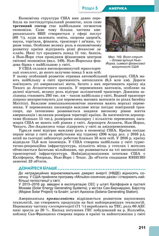 211
ÐÎÇÄІË 5 АМЕРИКА
Економічна структура С вже давно пере-
йшла на постіндустріальний розвиток, коли саме
третинни ектор стає найбільшим сегментом
економіки. Саме тому більша частина аме-
риканського ВВП створюється у сфері послуг
(80 ), куди належать освіта, охорона здоров’я,
наука, торгівля, фінанси, транспорт і зв’язок, ту-
ризм тощо. Особливо велику роль в економічному
розвитку країни відіграють різні фінансові за
клади. Нині тут працюють понад 11 тис. банків,
а Нью- орк став провідним фінансовим центром
світової економіки (мал. 149). Нью- оркська фон-
дова біржа є найбільшою у світі.
У С склався високорозвинутий транспорт
íèé êîìïëåêñ, до якого залучено понад 5 млн осіб.
У ньому особливий розвиток отримав автомобільний транспорт, С ма-
ють найбільшу в світі протяжність автошляхів (6,5 млн км). Дороги
пов’язують усі американські міста, багато з них перетинають країну від
Тихого до тлантичного океанів. У перевезеннях вантажів, особливо на
далекі відстані, велику роль відіграє залізничний транспорт. Довжина за-
лізниць становить 293 тис. км – також найбільша у світі. Водний транспорт
широко використовують для перевезень масових вантажів по ріках басейну
Міссісіпі. Важливе зовнішньоекономічне значення мають морські переве-
зення. У перевезеннях пасажирів важливе місце посідає повітряний тран-
спорт, що інтенсивно розвивається завдяки високому рівню життя
американців і великим розмірам території країни. За насиченістю аеропор-
тами (близько 15 тис.), розмірами авіапарку і кількістю перевезених паса-
жирів С не мають собі рівних у світі. еропорти тланти, Нью- орка,
икаго, Лос- нджелеса тощо лідирують у світі за авіаперевезеннями.
Туризм нині відіграє важливу роль в економіці С . Країна посідає
перше місце у світі за прибутками від туризму (206 млрд дол. у 2016 р.),
який на сьогодні забезпечує роботою близько 10 млн осіб. У 2016 р. країну
відвідали 75,6 млн іноземців. У С створена найбільша у світі турис-
тично-рекреаційна інфраструктура, кількість місць у готелях і мотелях
обчислюється багатьма мільйонами, що розвивається на тлі високоякісної
транспортної інфраструктури. Найвідвідуванішими штатами С є
Каліфорнія, Флорида, Нью- орк і Техас. До об’єктів спадщини НЕСКО
занесені 23 об’єкти.
ДІЗНАЙТЕСß ÁІЛÜØЕ
До нетрадиційних відновлювальних джерел енергії (НВДЕ) відносять со-
нячну. У США прийняли програму «Мільйон сонячних дахів» і створюють най-
більші геліостанції у світі.
У 2013–2016 рр. введені в експлуатацію СЕС у штаті Каліфорнія в пустелі
Мохаве (Solar Energy Generating Systems), у містах Сан-Бернардіно, Барстоу
(Mojave Solar Project) та Блайт; штаті Аризона (Solana Generating Station).
мериканська ïðîìèñëîâіñòü відрізняється розвитком наукоємних
технологій, що створюють продукцію на базі найпередовіших технологій.
Переважну частину електроенергії (71 ) виробляють на ТЕС, роль 60 ЕС
нині зросла до 20 . Каскад потужних ГЕС побудований на р. Колумбія,
поблизу Сан-Франциско створена перша в країні та найпотужніша у світі
Мал. 149. Волл-стрит
– ділова вулиця Нью-
Йорка, символ фінансової
могутності США
 