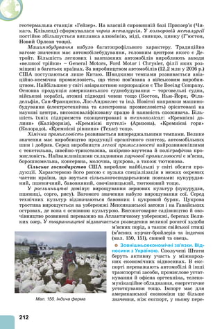 212
геотермальна станція «Гейзер». На власній сировинній базі Приозер’я ( и-
каго, Клівленд) сформувалася чорна металургія. У кольоровій металургії
постійно збільшується виплавка алюмінію, міді, свинцю, цинку (Г’юстон,
Новий Орлеан тощо).
Ма инобудування набуло багатопрофільного характеру. Традиційно
вагоме значення має автомобілебудування, головним центром якого є Де-
тройт. Більшість легкових і вантажних автомобілів виробляють заводи
«великої трійки» – , і , філії яких роз-
міщені в багатьох країнах. За виробництвом автомобілів (12,2 млн у 2016 р.)
С поступаються лише Китаю. видкими темпами розвивається авіа-
ційно-космічна промисловість, що тісно пов’язана з військовим виробни-
цтвом. Найбільшою у світі авіаракетною корпорацією є B .
Основна продукція американського суднобудування – торговельні судна,
військові кораблі, атомні підводні човни тощо (Бостон, Нью- орк, Філа-
дельфія, Сан-Франциско, Лос- нджелес та ін.). Новітні напрямки машино-
будування (електротехнічна та електронна промисловість) орієнтовані на
наукові центри, висококваліфіковану працю й наявність споживача. Біль-
шість їхніх підприємств сконцентровані в технополісах: «Кремнієві до-
лини» (Каліфорнія), «Кремнієві пустелі» ( ризона), «Кремнієві гори»
(Колорадо), «Кремнієві рівнини» (Техас) тощо.
імічна промисловість розвивається випереджальними темпами. Велике
значення має виробництво продукції органічного синтезу, автомобільних
шин і добрив. Серед виробництв легкої промисловості найрозвиненішими
є текстильна, швейно-трикотажна, шкіряно-взуттєва й поліграфічна про-
мисловість. Найважливішими складовими харчової промисловості є м’ясна,
борошномельна, консервна, молочна, цукрова, а також тютюнова.
Ñіëüñüêå ãîñïîäàðñòâî С виробляє найбільші у світі обсяги про-
дукції. Характерною його рисою є вузька спеціалізація в межах окремих
частин країни, що звуться сільськогосподарськими поясами: кукурудзя-
ний, пшеничний, бавовняний, овочівницький, тютюновий тощо.
У рослинництві домінує вирощування зернових культур (кукурудзи,
пшениці, сорго, рису). Вагомого значення набуло вирощування сої. Серед
технічних культур відзначаються бавовник і цукровий буряк. укрова
тростина вирощується на узбережжі Мексиканської затоки і на Гавайських
островах, де вона є основною культурою. Високотоварне садівництво й ово-
чівництво розвинені переважно на тлантичному узбережжі, берегах Вели-
ких озер. У тваринництві відзначається розведення великої рогатої худоби
м’ясних порід, а також свійської птиці
(м’ясних курчат-бройлерів та індичок
(мал. 150, 151), свиней та овець.
Зовнішньоекономічні зв’язки. Від-
носини з Україною. Сполучені тати
беруть активну участь у міжнарод-
них економічних відносинах. В екс-
порті переважають автомобілі й інші
транспортні засоби, промислове устат-
кування й офісна оргтехніка, телеко-
мунікаційне обладнання, енергетичне
устаткування тощо. мпорт має для
американської економіки ще більше
значення, ніж експорт, у ньому пере-Мал. 150. Індича ферма
 