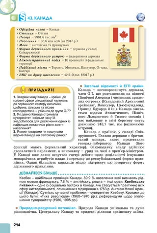 214
43. КАНАДА
• Îôіöіéíà íàçâà – Канада
• Ñòîëèöÿ – Оттава
• Ïëîùà – 9984,6 тис. км2
• Íàñåëåííÿ – 35,6 млн осіб (на 2017 р.)
• Ìîâè – англійська та французька
• Ôîðìà äåðæàâíîãî ïðàâëіííÿ – держава у складі
Співдружності
• Ôîðìà äåðæàâíîãî óñòðîþ – федеративна держава
• Àäìіíіñòðàòèâíèé ïîäіë – 10 провінцій і 3 федеральні
території
• Íàéáіëüøі ìіñòà – Торонто, Монреаль, Ванкувер, Оттава,
Калгарі
• ÂÂÏ íà äóøó íàñåëåííÿ – 42 210 дол. (2017 р.)
Загальні відомості й ЕГП країни.
Канада – високорозвинута держава,
член -7, що розташована на півночі
Північної мерики і численних прилег-
лих островах (Канадський рктичний
архіпелаг, Ванкувер, Ньюфаундленд,
Принца Едуарда й ін.). Канада омива-
ється водами тлантичного, Північ-
ного Льодовитого й Тихого океанів і
має найдовшу в світі берегову смугу
довжиною 243,7 тис. км (включаючи
острови).
Канада є країною у складі Спів-
дружності. Главою держави є британ-
ський монарх, якого представляє
генерал-губернатор Канади (його
функції мають формальний характер). Законодавчу владу здійснює
двопалатний парламент, а виконавчу – уряд на чолі з прем’єр-міністром.
У Канаді вже давно ведуться гострі дебати щодо доцільності існування
монархічних атрибутів влади і переходу до республіканської форми прав-
ління. Однак більшість канадців міцно підтримує цю історичну форму
державного правління.
ДІЗНАЙТЕСß ÁІЛÜØЕ
Квебек – найбільша провінція Канади, 80,9 % населення якої визнають рід-
ною мовою французьку, 7,8 % – англійську, решта – інші мови. Квебекське
питання – одне із соціально гострих в Канаді, яке стосується практично всіх
сфер життєдіяльності, починаючи з підкорення в 1763 р. Англією Нової Фран-
ції (Канади). Сутність сучасної проблеми – суверенітет Квебеку. Кроками до
цього були: «Тиха революція» (1960–1970 рр.), референдуми щодо оголо-
шення суверенітету (1980, 1995 рр.).
Природно-ресурсний потенціал. Природа Канади унікальна та дуже
різноманітна. ентральну Канаду та прилеглі ділянки архіпелагу займа-
1. Завдяки чому Канада – країна, де
головні сфери спеціалізації належать
до первинного сектору економіки
(добувна, сільське та лісове
господарство), – увійшла до групи G-7?
2. Як давно Канада отримала
суверенітет і скільки часу їй
знадобилося для досягнення одних із
найвищих показників рівня життя
населення?
3. Якими товарами чи послугами
відома Канада на світовому ринку?
ПРИГАДАЙТЕ
 
