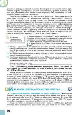 218
деревини, паперу, пшениці та м’яса. В імпорті переважають готові про-
мислові вироби (електроніка, наукові інструменти), вугілля, бавовна, кау-
чук, продовольство тощо. Найбільшим торговельним партнером є С ,
а також понія і країни вросоюзу.
Торговельно-економічні відносини між Україною і Канадою отримали
позитивну динаміку до збільшення обсягів двосторонньої торгівлі.
У структурі українського експорту товарів до Канади переважають чорні
метали, ядерні реактори, котли і машини, різна аграрна продукція тощо
до Україні везуть канадське мінеральне паливо, нафту і нафтопродукти,
фармацевтичні вироби, рибу тощо. На території Канади проживає близько
1,2 млн колишніх українців, або вихідців з України. За чисельністю укра-
їнська громада Канади є другою у світі (після української громади Росії)
групою українців, які мешкають поза межами України. Українська діа-
спора в Канаді дбає про своє духовне й історичне коріння.
1. Назвіть чинники, що визначають місце Канади в МПП.
Як чинник «сусідського» положення та історичний чинник
впливає на спеціалізацію канадської економіки?
2. Охарактеризуйте ресурсозабезпеченість Канади.
3. У чому полягає особливість розселення населення в
Канаді?
4. Канада – єдина країна, яка розробила стратегію сталого розвитку транспорту
(охоплює економічний, соціальний та екологічний виміри сталого розвитку кра-
їни). Як ви розумієте сутність цієї програми розвитку канадської транспортної
системи?
5. Які склалися передумови для розвитку туризму як однієї зі сферою третинного
сектору економіки Канади?
6. Українська діаспора в Канаді налічує понад 100 років свого існування. У чому
полягають особливості утворення, розміщення і тісноти зв’язків з історичною
Батьківщиною (Україною) канадських українців?
ÏÐÀÊÒÈ×ÍÀ ÐÎÁÎÒÀ № 20
Тема Порівн на характери тика труктури ор у і но та
ро торово ор аніза і виробни тва ко терів та е ектронно родук
і у А анаді.
Мета закріпити знання про секторальну модель економіки країн Пів-
нічної мерики та місце в ній виробництва комп’ютерів та електронної
продукції познайомитися з провідними ТНК точного машинобудування
країн субрегіону ( , , IB , I , - тощо) по-
рівнювати й аналізувати структуру виробництва в цій сфері в С та
Канаді, робити висновки щодо форм суспільної організації виробництва
комп’ютерів та електронної продукції у С й Канаді.
44. КРАЇНИ ЦЕНТРАЛÜНОЇ АМЕРИКИ. МЕКСИКА
Економіко-географічне положення та склад субрегіону. ентральна
мерика охоплює територію, що розташована на півдні континенту Пів-
нічна мерика, від річки Ріо-Гранде до південного кордону Панами. На
його території розташовані 8 незалежних держав (мал. 156). Усі вони,
окрім Сальвадору, мають вихід до Карибського моря.
Південна частина ентральної мерики – один із найбільших районів
плантаційного господарства тропічних культур, перш за все кави і бана-
Çàïèòàííÿ
і çàâäàííÿ äëÿ
ñàìîêîíòðîëþ
 