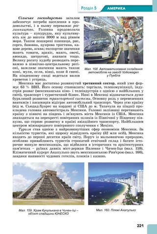 221
ÐÎÇÄІË 5 АМЕРИКА
Ñіëüñüêå ãîñïîäàðñòâî загалом
забезпечує потреби населення в про-
довольстві, і в ньому переважає ðîñ-
ëèííèöòâî. Головна продовольча
культура – кукурудза, яку культиву-
ють аж до висоти 3000 м над рівнем
моря. Також поширені пшениця, рис,
сорго, бавовна, цукрова тростина, ка-
вове дерево, агава експортне значення
мають томати, арахіс, манго, овочі,
авокадо, цитрусові, ананаси тощо.
Велику рогату худобу розводять пере-
важно в північно-центральному регі-
оні, важливе значення мають також
коні, мули, осли, вівці, кози й свині.
На південному сході ведеться вилов
креветок і устриць.
Мексика має достатньо розвинутий третинни ектор, який уже фор-
мує 63 ВВП. ого основу становлять: торгівля, телекомунікації, інду-
стрія розваг (мексиканська кіно- і телеіндустрія є однією з найбільших у
світі), транспорт і туристичний бізнес. Нині в Мексиці відзначається дуже
бурхливий розвиток транспортної системи. Основну роль у перевезеннях
вантажів і пасажирів відіграє автомобільний транспорт. ерез усю країну
(від м. Сьюдад-Хуарес на кордоні зі С до м. Тапачула на півдні) про-
кладена головна автомагістраль Мексики. Головні залізниці перетинають
країну з півночі на південь і зв’язують міста Мексики із С . Мексика
знаходиться на перехресті повітряних шляхів із Північної у Південну пів-
кулю, що сприяє розвитку в країні авіаційного транспорту. Найбільшим
центром міжнародного повітряного сполучення є Мехіко.
Туризм став однією з найрозвинутіших сфер економіки Мексики. За
кількістю туристів, які щороку відвідують країну (32 млн осіб), Мексика
входить до першої десятки країн світу. Поруч із мальовничою природою,
особливо приваблюють туристів строкатий етнічний склад і багате істо-
ричне минуле мексиканців, що відбилося в історичних та архітектурних
пам’ятках – руїнах давніх міст-держав Паленке і ичен- ца (мал. 159).
Кліматичний курорт капулько звуть мексиканською Рив’єрою (мал. 160),
завдяки наявності чудових готелів, пляжів і казино.
Мал. 158. Автоматизоване складання
автомобілів на заводі Volkswagen
у Пуебла
Мал. 159. Храм Кукулькана в Чичен-Іці –
об’єкт спадщини ЮНЕСКО
Мал. 160. Пляжі Акапулько
 