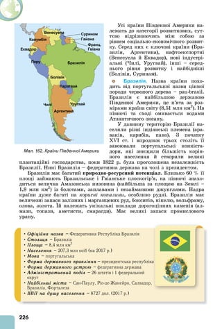 226
Усі країни Південної мерики на-
лежать до категорії розвиткових, сут-
тєво відрізняючись між собою за
рівнем соціально-економічного розвит-
ку. Серед них є ключові країни (Бра-
зилія, ргентина), нафтоекспортні
(Венесуела й Еквадор), нові індустрі-
альні ( илі, Уругвай), інші – серед-
нього рівня розвитку і найбідніші
(Болівія, Суринам).
Бразилія. Назва країни похо-
дить від португальської назви цінної
породи червоного дерева – - .
Бразилія є найбільшою державою
Південної мерики, це п’ята за роз-
мірами країна світу (8,51 млн км2
). На
півночі та сході омивається водами
тлантичного океану.
У давнину територію Бразилії на-
селяли різні індіанські племена (ара-
ваків, карибів, пано). З початку
I ст. і впродовж трьох століть її
завоювали португальські конкіста-
дори, які знищили більшість корін-
ного населення й створили великі
плантаційні господарства, поки 1822 р. була проголошена незалежність
Бразилії. Нині Бразилія – федеративна держава на чолі з президентом.
Бразилія має багатий риродно ре ур ни отен іа . Близько 60 її
площі займають Бразильське і Гвіанське плоскогір’я, на півночі знахо-
диться велична мазонська низовина (найбільша за площею на Землі –
1,8 млн км2
) із болотами, заплавами і незайманими джунглями. Надра
країни дуже багаті на корисні копалини, особливо рудні. Бразилія має
величезні запаси залізних і марганцевих руд, бокситів, нікелю, вольфраму,
олова, золота. й належать унікальні поклади дорогоцінних каменів (ал-
мази, топази, аметисти, смарагди). Має великі запаси промислового
урану.
Мал. 162. Країни Південної Америки
• Îôіöіéíà íàçâà – Федеративна Республіка Бразилія
• Ñòîëèöÿ – Бразиліа
• Ïëîùà – 8,4 млн км2
• Íàñåëåííÿ – 207,3 млн осіб (на 2017 р.)
• Ìîâà – португальська
• Ôîðìà äåðæàâíîãî ïðàâëіííÿ – президентська республіка
• Ôîðìà äåðæàâíîãî óñòðîþ – федеративна держава
• Àäìіíіñòðàòèâíèé ïîäіë – 26 штатів і 1 федеральний
округ
• Íàéáіëüøі ìіñòà – Сан-Паулу, Ріо-де-Жанейро, Салвадор,
Бразиліа, Форталеза
• ÂÂÏ íà äóøó íàñåëåííÿ – 8727 дол. (2017 р.)
 