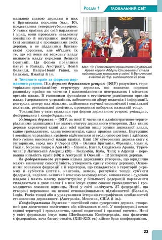 23
ÐÎÇÄІË 1 ÃËÎÁÀËÜÍÈÉ ÑÂІÒ
Мал. 10. Після смерті правителя Саудівської
Аравії короля Абдули Єлизавета II стала
найстаршим монархом у світі. Її Величності
в квітні 2018 р. виповнилося 92 роки
мальною главою держави в них
є Британська королева (мал. 10),
представлена генерал-губернатором.
У таких країнах діє свій парламент
і уряд, вони проводять незалежну
зовнішню й внутрішню політику,
їхні мешканці є громадянами своїх
держав, а не підданими Британ-
ської королеви, але об’єднує їх
те, що всі вони як верховну владу
визнають владу королеви Великої
Британії. я форма правління
панує в Канаді, встралії, Новій
Зеландії, Папуа-Новій Гвінеї, на
Багамах, майці й ін.
Типологія країн за формою дер-
жавного устрою. Під ôîðìîþ äåðæàâíîãî óñòðîþ (ФДУ) розуміють тери-
торіально-організаційну структуру держави, що визначає порядок
розподілу країни на частини і взаємовідносини центральних і місцевих
органів влади. ї головними функціями є ступінчасте розміщення органів
влади і державного управління, забезпечення збору податків і інформації,
контроль центру над місцями, здійснення гнучкої економічної і соціальної
політики, регіональної політики, проведення виборчих кампаній тощо.
Традиційно у світі склалися три форми державного устрою: унітарна,
федеративна і конфедеративна.
Óíіòàðíà äåðæàâà – ФДУ, за якої її частини є адміністративно-терито-
ріальними одиницями і не мають статусу державного утворення. Для таких
держав характерні єдині для всієї країни вищі органи державної влади,
єдине громадянство, єдина конституція, єдина правова система. Внутрішнє
і зовнішнє управління країною відбувається зі столичного регіону і здійснює
його голова виконавчої влади країни. Нині 167 суверенних держав світу є
унітарними, серед них у вропі (38) – Велика Британія, Франція, спанія,
талія, Україна тощо в зії (40) – понія, Китай, Саудівська равія, Туреч-
чина у Латинській мериці (28) – Колумбія, Куба, илі в фриці – пере-
важна кількість країн (49) в встралії й Океанії – 12 унітарних держав.
За ôåäåðàòèâíîãî óñòðîþ кілька державних утворень, що юридично
мають визначену самостійність, утворюють єдину союзну державу. Основ-
ними ознаками федерації є її територія, що складається з територій окре-
мих її суб’єктів (штатів, кантонів, земель, республік тощо) суб’єкти
федерації, наділені зазвичай власною законодавчою, виконавчою і судовою
владою і мають власну конституцію у більшості федерацій парламенти
складаються з двох палат і в них існує єдине союзне громадянство і гро-
мадянство союзних одиниць. Нині у світі налічують 27 федерацій, що
створені переважно на основі етнонаціональних відмінностей (Бельгія,
ндія, Росія тощо) або з урахуванням історико-географічних особливостей
становлення державності ( встралія, Мексика, С й ін.).
Êîíôåäåðàòèâíà äåðæàâà – постійний союз суверенних держав, створе-
ний для досягнення політичних або військових цілей. У конфедерації немає
єдиної території і громадянства, єдиної податкової і правової системи. Нині
у світі формально існує одна вейцарська Конфедерація, яка фактично
є федерацією, хоча багато століть ( III– I ст.) дійсно була конфедерацією.
 