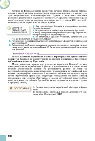 230
Україна та Бразилія мають давні тісні зв’язки. Вони активно співпра-
цюють у сфері мирного використання космічного простору, а також у га-
лузі енергетичного машинобудування. Одним із важливих чинників
розвитку двосторонніх відносин є наявність у Бразилії численної україн-
ської діаспори, яка, за деякими оцінками, налічує понад 400 тис. осіб і
сконцентрована переважно на півдні країни.
1. Яку роль відіграє Бразилія в інтеграційних процесах
Південної Америки?
2. Як проявляється глобалізація в економіці Бразилії?
3. Чому за переважання рівнинного рельєфу мережа міст
по території країни не рівномірна?
4. Які агломерації Бразилії утворюють мегалополіс Сан-
Ріо, що формується в Південній Америці?
5. Які напрямки господарської діяльності характеризують Бразилію як країну нової
індустріалізації?
6. Які соціальні проблеми є негативним чинником для розвитку економіки та зрос-
тання якості життя населення Бразилії? Як на загострення цих проблем вплива-
ють фавели?
ÏÐÀÊÒÈ×ÍÀ ÐÎÁÎÒÀ № 21
Тема к аданн карто хе и ана із територіа но ор аніза і о
одар тва рази і та роектуванн на р ків внутрішн о інве ти і
но о ітики розвитку ре іонів.
Мета закріпити знання про структуру економіки Бразилії та чин-
ники розміщення виробництва і фінансів ознайомитися зі схемою еконо-
мічного районування країни та розподілити райони на типи (за
ресурсозабезпеченістю, працересурсним і промисловим потенціалом) роз-
вивати картографічні компетенції визначати змістове наповнення карто-
схеми просторової організації структури господарства на основі аналізу
відповідних карт атласу об рунтувати проект внутрішньої інвестиційної
політики розвитку районів Бразилії (з метою подолання відсталості одних
і прогресу інших).
. Складники успіху української діаспори в рген-
тині.
. Економічна взаємодія вздовж державного кор-
дону між Мексикою і С .
ÄÎÑËІÄÆÅÍÍß
Çàïèòàííÿ
і çàâäàííÿ äëÿ
ñàìîêîíòðîëþ
 