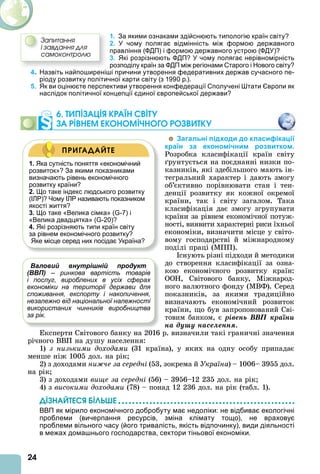 24
1. За якими ознаками здійснюють типологію країн світу?
2. У чому полягає відмінність між формою державного
правління (ФДП) і формою державного устрою (ФДУ)?
3. Які розрізнюють ФДП? У чому полягає нерівномірність
розподілу країн за ФДП між регіонами Старого і Нового світу?
4. Назвіть найпоширеніші причини утворення федеративних держав сучасного пе-
ріоду розвитку політичної карти світу (з 1990 р.).
5. Як ви оцінюєте перспективи утворення конфедерації Сполучені Штати Європи як
наслідок політичної концепції єдиної європейської держави?
6. ТИПІЗАЦІß КРАЇН СВІТУ
ЗА РІВНЕМ ЕКОНОМІЧНОГО РОЗВИТКУ
Загальні підходи до класифікації
країн за економічним розвитком.
Розробка класифікації країн світу
рунтується на поєднанні низки по-
казників, які здебільшого мають ін-
тегральний характер і дають змогу
об’єктивно порівнювати стан і тен-
денції розвитку як кожної окремої
країни, так і світу загалом. Така
класифікація дає змогу згрупувати
країни за рівнем економічної потуж-
ності, виявити характерні риси їхньої
економіки, визначити місце у світо-
вому господарстві й міжнародному
поділі праці (МПП).
снують різні підходи й методики
до створення класифікації за озна-
кою економічного розвитку країн:
ООН, Світового банку, Міжнарод-
ного валютного фонду (МВФ). Серед
показників, за якими традиційно
визначають економічний розвиток
країни, що був запропонований Сві-
товим банком, є ðіâåíü ÂÂÏ êðàїíè
íà äóøó íàñåëåííÿ.
Експерти Світового банку на 2016 р. визначили такі граничні значення
річного ВВП на душу населення:
1) з низькими доходами (31 країна), у яких на одну особу припадає
менше ніж 1005 дол. на рік
2) з доходами ни че за середні (53, зокрема й Україна) – 1006– 3955 дол.
на рік
3) з доходами вище за середні (56) – 3956–12 235 дол. на рік
4) з високими доходами (78) – понад 12 236 дол. на рік (табл. 1).
ДІЗНАЙТЕСß ÁІЛÜØЕ
ВВП як мірило економічного добробуту має недоліки: не відбиває екологічні
проблеми (вичерпання ресурсів, зміна клімату тощо), не враховує
проблеми вільного часу (його тривалість, якість відпочинку), види діяльності
в межах домашнього господарства, сектори тіньової економіки.
Çàïèòàííÿ
і çàâäàííÿ äëÿ
ñàìîêîíòðîëþ
Валовий внутрішній продукт
(ВВП) – ринкова вартість товарів
і послуг, вироблених в усіх сферах
економіки на території держави для
споживання, експорту і накопичення,
незалежно від національної належності
використаних чинників виробництва
за рік.
1. Яка сутність поняття «економічний
розвиток»? За якими показниками
визначають рівень економічного
розвитку країни?
2. Що таке індекс людського розвитку
(ІЛР)? Чому ІЛР називають показником
якості життя?
3. Що таке «Велика сімка» (G-7) і
«Велика двадцятка» (G-20)?
4. Які розрізняють типи країн світу
за рівнем економічного розвитку?
Яке місце серед них посідає Україна?
ПРИГАДАЙТЕ
 