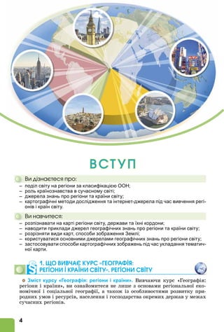 4
Â Ñ Ò Ó Ï
Âè äіçíàєòåñÿ ïðî:
– поділ світу на регіони за класифікацією ООН;
– роль країнознавства в сучасному світі;
– джерела знань про регіони та країни світу;
– картографічні методи дослідження та інтернет-джерела під час вивчення регі-
онів і країн світу.
Âè íàâ÷èòåñÿ:
– розпізнавати на карті регіони світу, держави та їхні кордони;
– наводити приклади джерел географічних знань про регіони та країни світу;
– розрізняти види карт, способи зображення Землі;
– користуватися основними джерелами географічних знань про регіони світу;
– застосовувати способи картографічних зображень під час укладання тематич-
ної карти.
1. ÙО ВИВЧАЄ КУРС «ГЕОГРАФІß:
РЕГІОНИ І КРАЇНИ СВІТУ». РЕГІОНИ СВІТУ
Зміст курсу «Географія: регіони і країни». Вивчаючи курс «Географія:
регіони і країни», ви ознайомитеся не лише з основами регіональної еко-
номічної і соціальної географії, а також із особливостями розвитку при-
родних умов і ресурсів, населення і господарства окремих держав у межах
сучасних регіонів.
Âè äіçíàєòåñÿ ïðî:
– поділ світу на регіони за класифікацією ООН;
Âè íàâ÷èòåñÿ:
– розпізнавати на карті регіони світу, держави та їхні кордони;
 