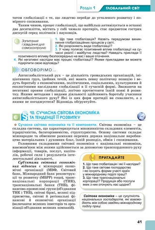 41
ÐÎÇÄІË 1 ÃËÎÁÀËÜÍÈÉ ÑÂІÒ
татом глобалізації є те, що людство перейде до усталеного розвитку і по-
мірного споживання.
Таким чином, процес глобалізації, що найбільш активізується в останні
два десятиліття, містить у собі чимало протиріч, стає предметом гострих
дискусій серед політиків і науковців.
1. Що таке глобалізація? Назвіть передумови виник-
нення глобалізаційних процесів у світі.
2. Які розрізняють види глобалізації?
3. У чому полягає позитивний вплив глобалізації на су-
часні реалії і майбутнє людства? Наведіть приклади її
позитивного впливу безпосередньо на вас і ваше оточення.
4. Які негативні наслідки має процес глобалізації? Якими прикладами ви можете
підкріпити свою відповідь?
Î Á ÃÎ Â Î Ð І Ì Î …
нтиглобалістський рух – це діяльність громадських організацій, іні-
ціативних груп, ідейних течій, які мають певну політичну позицію і ве-
дуть боротьбу з економічними, політичними, соціальними, культурними й
екологічними наслідками глобалізації в її сучасній формі. Зважаючи на
негативні прояви глобалізації, логічно протистояти їхній появі й розви-
тку. кими методами і видами діяльності здійснюють боротьбу учасники
антиглобалістського руху кі із цих форм протидії ви схвалюєте, а з
якими не погоджуєтеся Відповідь об рунтуйте.
10. СУЧАСНА СВІТОВА ЕКОНОМІКА
ТА ТЕНДЕНЦІЇ ЇЇ РОЗВИТКУ
Сучасна світова економіка та її компоненти. Світова економіка – це
складна система, що характеризується множинністю складових елементів,
ієрархічністю, багаторівневістю, структурністю. Основу системи складає
міжнародне та обмежене рамками окремих держав національне виробни-
цтво матеріальних і духовних благ, їхній розподіл, обмін і споживання.
Головними складовими світової економіки є національні економіки,
взаємозв’язок між якими здійснюється за допомогою транскордонного руху
інформації, товарів, послуг, капіта-
лів, робочої сили і результатів інте-
лектуальної діяльності.
Ñóá’єêòàìè ñâіòîâèõ åêîíîìі÷-
íèõ âіäíîñèí є міжнародні еконо-
мічні організації (МВФ, Світовий
банк, Міжнародний банк реконструк-
ції та розвитку (МБРР) тощо), транс-
національні корпорації (ТНК),
транснаціональні банки (ТНБ), фі-
нансово-промислові групи (об’єднання
ТНК і ТНБ), світові біржі, великі під-
приємства, світові й регіональні фі-
нансові й економічні організації
(включаючи великих інвесторів та орга-
нізації-об’єднання великих компаній).
Çàïèòàííÿ
і çàâäàííÿ äëÿ
ñàìîêîíòðîëþ
Î Á ÃÎ Â Î Ð І Ì Î …
1. Що таке глобалізація і які її наслідки?
2. Що таке світове господарство
і які існують форми участі країн
у міжнародному поділі праці?
3. Що таке транснаціональні
корпорації? Продукція або послуги
яких з них оточують нас щодня?
ПРИГАДАЙТЕ
Світова економіка – це сукупність
національних господарств, які взаємо-
діють між собою завдяки міжнародному
поділу праці.
 