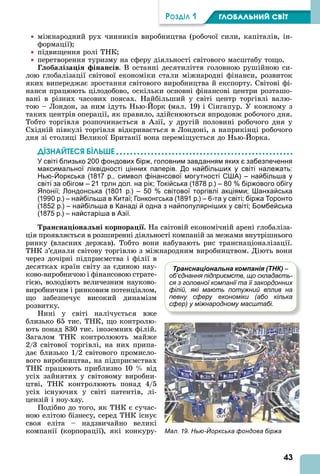 43
ÐÎÇÄІË 1 ÃËÎÁÀËÜÍÈÉ ÑÂІÒ
міжнародний рух чинників виробництва (робочої сили, капіталів, ін-
формації)
підвищення ролі ТНК
перетворення туризму на сферу діяльності світового масштабу тощо.
Г оба іза і інан ів. В останні десятиліття головною рушійною си-
лою глобалізації світової економіки стали міжнародні фінанси, розвиток
яких випереджає зростання світового виробництва й експорту. Світові фі-
нанси працюють цілодобово, оскільки основні фінансові центри розташо-
вані в різних часових поясах. Найбільший у світі центр торгівлі валю-
тою – Лондон, за ним ідуть Нью- орк (мал. 19) і Сінгапур. У кожному з
таких центрів операції, як правило, здійснюються впродовж робочого дня.
Тобто торгівля розпочинається в зії, у другій половині робочого дня у
Східній півкулі торгівля відкривається в Лондоні, а наприкінці робочого
дня зі столиці Великої Британії вона переміщується до Нью- орка.
ДІЗНАЙТЕСß ÁІЛÜØЕ
У світі близько 200 фондових бірж, головним завданням яких є забезпечення
максимальної ліквідності цінних паперів. До найбільших у світі належать:
Нью-Йоркська (1817 р., символ фінансової могутності США) – найбільша у
світі за обігом – 21 трлн дол. на рік; Токійська (1878 р.) – 80 % біржового обігу
Японії; Лондонська (1801 р.) – 50 % світової торгівлі акціями; Шанхайська
(1990 р.) – найбільша в Китаї; Гонконгська (1891 р.) – 6-та у світі; біржа Торонто
(1852 р.) – найбільша в Канаді й одна з найпопулярніших у світі; Бомбейська
(1875 р.) – найстаріша в Азії.
ран на іона ні кор ора і . На світовій економічній арені глобаліза-
ція проявляється в розширенні діяльності компаній за межами внутрішнього
ринку (власних держав). Тобто вони набувають рис транснаціоналізації.
ТНК з’єднали світову торгівлю з міжнародним виробництвом. Діють вони
через дочірні підприємства і філії в
десятках країн світу за єдиною нау-
ково-виробничою і фінансовою страте-
гією, володіють величезним науково-
виробничим і ринковим потенціалом,
що забезпечує високий динамізм
розвитку.
Нині у світі налічується вже
близько 65 тис. ТНК, що контролю-
ють понад 830 тис. іноземних філій.
Загалом ТНК контролюють майже
2/3 світової торгівлі, на них припа-
дає близько 1/2 світового промисло-
вого виробництва, на підприємствах
ТНК працюють приблизно 10 від
усіх зайнятих у світовому виробни-
цтві, ТНК контролюють понад 4/5
усіх існуючих у світі патентів, лі-
цензій і ноу-хау.
Подібно до того, як ТНК є сучас-
ною елітою бізнесу, серед ТНК існує
своя еліта – надзвичайно великі
компанії (корпорації), які конкуру- Мал. 19. Нью-Йоркська фондова біржа
Транснаціональна компанія (ТНК) –
об’єднання підприємств, що складаєть-
ся з головної компанії та її закордонних
філій, які мають потужний вплив на
певну сферу економіки (або кілька
сфер) у міжнародному масштабі.
 
