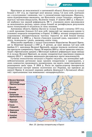 55
ÐÎÇÄІË 2 ЄВРОПА
Прагнення до незалежності в автономній області Каталонія (у складі
спанії з ст.), на території якої мешкає понад 7,5 млн осіб, пов’язане
як з культурними і мовними, так і з економічними причинами. Прихиль-
ники відокремлення вважають, що Каталонія «годує спанію», зокрема її
відсталі частини ( ндалусію, Валенсію тощо). У жовтні 2017 р. в Катало-
нії відбувся так званий референдум, 90 учасників якого висловилися
за незалежність регіону, однак влада спанії не ратифікувала результати
цього голосування й оголосила їх поза законом.
втономна область Країна Басків (у складі спанії з початку I ст.),
у якій проживає близько 2,2 млн осіб, тривалий час вважалася одним із
основних осередків сепаратизму в вропі. З 1968 р. місцеві сепаратистські
угруповання використовували тактику терактів по всій спанії (понад
850 жертв). в 1980 р. у басків з’явилися власний уряд, парламент і по-
ліція, телеканали і радіо, двомовна освіта тощо.
отландія перебуває у складі Сполученого Королівства Великої Брита-
нії та Північної рландії з 1707 р. У регіоні, де нині мешкає 5,3 млн осіб
(майже 8 населення Великої Британії), завжди існували політичні сили,
що прагнули суверенітету. Однак 18 вересня 2014 р. після тривалих консуль-
тацій з британським урядом у отландії відбувся референдум щодо виходу
її зі складу Великої Британії, на якому сепаратистські прагнення отримали
поразку (55,3 місцевих мешканців висловилися проти незалежності).
Сучасна геополітична ситуація в Україні свідчить, що потенційно най-
небезпечнішими регіонами щодо проявів сепаратизму є прикордонні, у
яких компактно проживають нацменшини, що мають певні прагнення до
розширення своїх прав. У 2014 р. Росія як країна-агресор використала
сепаратистські настрої певних політичних кіл України, що призвело до
анексії Криму й окупації окремих районів Донецької і Луганської облас-
тей і проголошення там невизнаних «псевдореспублік».
Мал. 25. Центри сепаратизму в Європі
Вåëèêà Áðèòàíіÿ
Øîòëàíäіÿ
Піâíі÷íà Іðëàíäіÿ
Áåëüãіÿ
Фëàíäðіÿ
Іñïàíіÿ
Кàòàëîíіÿ
Кðàїíà Áàñêіâ
Фðàíöіÿ
Кîðñèêà
Іòàëіÿ
Сàðäèíіÿ
Ніìå÷÷èíà
Áàâàðіÿ
Уêðàїíà
Дîíáàñ
 