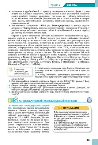 65
ÐÎÇÄІË 2 ЄВРОПА
 поширення ðóðáàíіçàöії – процесу поширення міських форм і умов
життя на сільську місцевість. Нині майже в усіх розвинутих європей-
ських країнах сільські мешканці, так само як і міські, забезпечені
всіма «благами цивілізації» (водопостачанням і каналізацією, електри-
кою і газом, автомобілями і дорогами, засобами зв’язку, медичним об-
слуговуванням)
 виникнення із середини 1960-х рр. äæåíòðèôіêàöії – явища, проти-
лежного субурбанізації, зокрема реконструкції і оновлення будівель у
раніше непривабливих частинах міста й асоційований з ними переїзд
до району багатших мешканців.
вропа є дуже важливим центром політичного, економічного та куль-
турного впливу у світі. Тут сформувалися так звані ãëîáàëüíі (ñâіòîâі)
ìіñòà, які відчутно впливають на глобальні справи, використовуючи для
цього економічні, соціальні, культурні та політичні засоби. Світове місто
характеризується цілим рядом ознак, серед яких: велика чисельність на-
селення, зосередження штаб-квартир найбільших ТНК, міжнародних еко-
номічних і геополітичних організацій, є світовим фінансовим центром, має
високорозвинуту сферу ділових послуг. До таких міст належать 50 най-
більших населених пунктів тридцяти країн вропи, переважно столиці:
наприклад, у Великій Британії – 7 (Лондон, Манчестер, Бірмінгем, Глазго,
Брістоль, Единбург, Лідс), у ФРН – 7 (Берлін, Франкфурт-на-Майні, Мюн-
хен, Дюссельдорф, Гамбург, тутгарт, Кельн), у вейцарії – 2 ( юрих,
енева), в Україні – 1 (Київ).
1. Назвіть риси природних умов Європи. Наскільки кон-
трастною для життєдіяльності суспільства є природа
регіону?
2. У чому полягають особливості забезпеченості та
поширення за субрегіонами Європи природних ресурсів
різних типів?
3. Яка демографічна ситуація склалася у Європі на поч. ХХІ ст.? Яку роль в її фор-
муванні відіграють природний і механічний рухи населення?
4. Охарактеризуйте сучасну структуру населення Європи.
5. Перелічіть ознаки урбанізації і розселення населення в регіоні. Доведіть, що
більшість тенденцій властива міському населенню Європи.
6. Що означає термін «світове місто»? Чи будь-яке місто може отримати статус сві-
тового?
14. ОСОÁЛИВОСТІ ЕКОНОМІКИ КРАЇН ЄВРОПИ
Загальний господарський розви-
ток. вропейські країни вирізняються
високим рівнем розвитку господар-
ства і мають інтегруюче значення для
світової економіки. Тут розміщені
держави -7 – ФРН, Франція, Велика
Британія, талія та 30 країн із висо-
ким економічним потенціалом. Осо-
бливо вирізняються Скандинавські
країни, у яких умови життя вважа-
ються найліпшими, а модель соці-
ально-економічного розвитку дістала
Çàïèòàííÿ
і çàâäàííÿ äëÿ
ñàìîêîíòðîëþ
1. За якими критеріями визначають
рівень економічного розвитку країни?
2. Яке місце посідають країни Європи
в структурі сучасного світового
господарства?
3. У чому полягає сутність поняття
«чинник розміщення виробництва»?
Які чинники визначають спеціалізацію
країн Європи?
ПРИГАДАЙТЕ
 