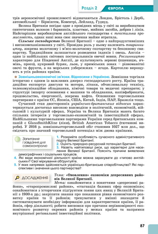 87
ÐÎÇÄІË 2 ЄВРОПА
трів аерокосмічної промисловості відзначаються Лондон, Брістоль і Дербі,
автомобільної – Бірмінгем, Ковентрі, Лейланд, Гудвуд.
Велика Британія посідає одне з провідних місць у світі за виробництвом
синтетичних волокон і барвників, пластмас, мийних засобів, добрив і ліків.
Найстарішим виробництвом англійського господарства є текстильна про
мисловість, однак нині вона своє значення майже втратила.
Ñіëüñüêå ãîñïîäàðñòâî Великої Британії – одне з найпродуктивніших
і високомеханізованих у світі. Провідна роль у ньому належить тваринни
öòâó, зокрема молочному і м’ясо-молочному скотарству та беконному сви-
нарству. Традиційним залишається розведення індиків і овець. нглія –
один із найбільших світових постачальників овечої вовни. Ðîñëèííèöòâî
характерно для Південної нглії, де культивують зернові (пшеницю, яч-
мінь, просо), цукровий буряк, льон, у приміських зонах – різноманітні
овочі та фрукти, а на морських узбережжях – ягоди. Картоплю вирощу-
ють в усіх районах країни.
Зовнішньоекономічні зв’язки. Відносини з Україною. Зовнішня торгівля
історично є одним із важливих джерел господарського росту. Країна тра-
диційно експортує двигуни та мотори, літаки, обчислювальну техніку,
телекомунікаційне обладнання, хімічні товари та медичні препарати у
структурі імпорту основними є машини та обладнання, напівфабрикати,
продовольство, енергоносії, зокрема нафта. Основними торговельними
партнерами є країни С, понія, С , Китай, ндія, П Р, Бразилія тощо.
Сучасний стан двосторонніх українсько британських відносин харак-
теризується достатньо високою взаємодією в політичній, економічній, вій-
ськовій і культурній сферах. Україна та Велика Британія мають багато
спільних інтересів у торговельно-економічній та інвестиційній сферах.
Найбільшими торговельними партнерами України серед британських ком-
паній є S (ліки), B (тютюнові ви-
роби). У 2016 р. зовнішньоторговельний обіг становив 1027 млн дол., що
свідчить про значний торговельний потенціал між двома країнами.
1. Розкрийте особливість сучасного адміністративного
поділу Великої Британії.
2. Оцініть природно-ресурсний потенціал Британії.
3. Назвіть найтиповіші риси, що характерні для насе-
лення Великої Британії. Поясніть причини виявлених
демографічних і соціальних процесів.
4. Які види економічної діяльності країни можна зарахувати до «типово англій-
ських»? Свої міркування обґрунтуйте.
5. У яких напрямах здійснюється українсько-британське співробітництво? Які пер-
спективи і значення цього партнерства?
Тема «Онов енн еконо іки де ре ивних ра о
нів Ве ико ритані .
Мета ознайомитися з поняттями «депресивні ра-
йони», «старопромислові райони», «стагнація базових сфер економіки»
ознайомитися з історичним під рунтям появи цих явищ у Великій Брита-
нії з 1930-х рр. закріпити знання про показники рівня економічного роз-
витку країни та її районів тренуватися у вмінні знаходити й
систематизувати необхідну інформацію для характеристики країни, її ра-
йонів, сфер діяльності робити висновки про причини нерівномірності еко-
номічного розвитку окремих районів у межах країни та напрямки
внутрішньої регіональної інвестиційної політики.
Çàïèòàííÿ
і çàâäàííÿ äëÿ
ñàìîêîíòðîëþ
йони», «старопромислові райони», «стагнація базових сфер економіки»
ÄÎÑËІÄÆÅÍÍß
 