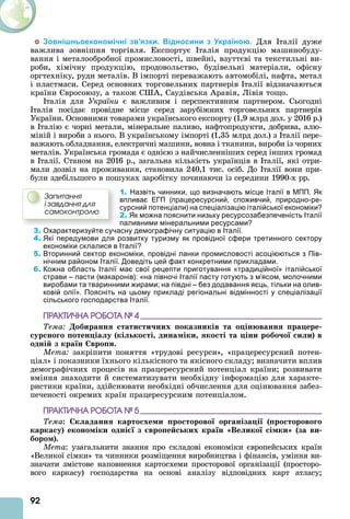 92
Зовнішньоекономічні зв’язки. Відносини з Україною. Для талії дуже
важлива зовнішня торгівля. Експортує талія продукцію машинобуду-
вання і металообробної промисловості, швейні, взуттєві та текстильні ви-
роби, хімічну продукцію, продовольство, будівельні матеріали, офісну
оргтехніку, руди металів. В імпорті переважають автомобілі, нафта, метал
і пластмаси. Серед основних торговельних партнерів талії відзначаються
країни вросоюзу, а також С , Саудівська равія, Лівія тощо.
талія для України є важливим і перспективним партнером. Сьогодні
талія посідає провідне місце серед зарубіжних торговельних партнерів
України. Основними товарами українського експорту (1,9 млрд дол. у 2016 р.)
в талію є чорні метали, мінеральне паливо, нафтопродукти, добрива, алю-
міній і вироби з нього. В українському імпорті (1,35 млрд дол.) з талії пере-
важають обладнання, електричні машини, вовна і тканини, вироби із чорних
металів. Українська громада є однією з найчисленніших серед інших громад
в талії. Станом на 2016 р., загальна кількість українців в талії, які отри-
мали дозвіл на проживання, становила 240,1 тис. осіб. До талії вони при-
були здебільшого в пошуках заробітку починаючи із середини 1990-х рр.
1. Назвіть чинники, що визначають місце Італії в МПП. Як
впливає ЕГП (працересурсний, споживчий, природно-ре-
сурсний потенціали) на спеціалізацію італійської економіки?
2. Як можна пояснити низьку ресурсозабезпеченість Італії
паливними мінеральними ресурсами?
3. Охарактеризуйте сучасну демографічну ситуацію в Італії.
4. Які передумови для розвитку туризму як провідної сфери третинного сектору
економіки склалися в Італії?
5. Вторинний сектор економіки, провідні ланки промисловості асоціюються з Пів-
нічним районом Італії. Доведіть цей факт конкретними прикладами.
6. Кожна область Італії має свої рецепти приготування «традиційної» італійської
страви – пасти (макаронів): «на півночі Італії пасту готують з м’ясом, молочними
виробами та тваринними жирами; на півдні – без додавання яєць, тільки на олив-
ковій олії». Поясніть на цьому прикладі регіональні відмінності у спеціалізації
сільського господарства Італії.
ÏÐÀÊÒÈ×ÍÀ ÐÎÁÎÒÀ № 4
Тема обиранн тати ти них оказників та о ін ванн ра ере
ур но о отен іа у кі ко ті дина іки ко ті та іни робо о и и в
одні з кра н вро и.
Мета закріпити поняття «трудові ресурси», «працересурсний потен-
ціал» і показники їхнього кількісного та якісного складу визначити вплив
демографічних процесів на працересурсний потенціал країни розвивати
вміння знаходити й систематизувати необхідну інформацію для характе-
ристики країни, здійснювати необхідні обчислення для оцінювання забез-
печеності окремих країн працересурсним потенціалом.
ÏÐÀÊÒÈ×ÍÀ ÐÎÁÎÒÀ № 5
Тема: к аданн карто хе и ро торово ор аніза і ро торово о
карка у еконо іки одні з вро е ких кра н Ве ико і ки за ви
боро .
Мета: узагальнити знання про складові економіки європейських країн
«Великої сімки» та чинники розміщення виробництва і фінансів, уміння ви-
значати змістове наповнення картосхеми просторової організації (просторо-
вого каркасу) господарства на основі аналізу відповідних карт атласу
Çàïèòàííÿ
і çàâäàííÿ äëÿ
ñàìîêîíòðîëþ
 