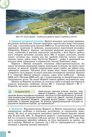 94
Природно-ресурсний потенціал. Країни володіють потужним природно-
ресурсним потенціалом. хньою територією простяглися давні Скандинав-
ські гори, з максимальною висотою 2469 м (г. Гальгепігген). Вони складені
переважно гранітами й гнейсами, відзначаються пересіченим рельєфом.
Узбережжя Норвегії порізане численними фіордами (вузькими, звивис-
тими, глибокими й довгими морськими затоками), а його береги здебіль-
шого утворені високими скелями (мал. 60). У надрах залягають великі
запаси залізних руд, мідних руд (на крайній півночі), титану, цинку,
свинцю, урану, срібла тощо. Багатство Норвегії – нафта й природний газ,
поклади яких зосереджені в норвезькому секторі Північного моря.
Норвегія і веція володіють потужним гідроенергопотенціалом. За-
вдяки численним природним озерам, водоспадам та річкам, що мають круте
падіння, не виникає потреби споруджувати дорогі греблі, що робить елек-
троенергію дешевою. исленні річки (серед яких немає жодної великої)
утворюють густу мережу та мають важливе господарське значення. Близько
9 території веції зайнято озерами, серед яких найбільші – Венерн
(5650 км2
) і Веттерн (1900 км2
), що є судноплавними та використовуються в
транспортних цілях. На півдні Норвегії чимало дрібних мальовничих озер.
веція та Норвегія належать до лісистих країн («лісовий цех вропи»),
укритих переважно хвойними лісами (69 території веції і 30 –
Норвегії), що мають промислове значення.
Користуючись шкільним атласом, поясніть, чому
Швеція та Норвегія – країни, що мають практично
однакове фізико-географічне положення, настільки суттєво відрізняються: а) палив-
ними мінеральними ресурсами (Норвегія – нафта й газ, Швеція – вугілля); б) рудною
мінеральною сировиною (Норвегія – кольорові метали, Швеція – чорні); в) агроклі-
матичними та водними ресурсами. Як вплинув природно-ресурсний потенціал на
розселення населення в країнах, що порівнюються?
ÏÎÌІÐÊÓÉÒÅ
Населення. Народонаселення Норвегії та веції визначається певною
однорідністю, особливо в етнічному, релігійному та соціальному відно-
шенні. е малі за чисельністю населення країни вропи (мешкає менше
ніж 10 млн осіб, табл. 1). Природний приріст є позитивним (у середньому
0,9 ) і кількість населення стабільно зростає. з середини 1970-х рр. Нор-
вегія запровадила офіційну заборону на в’їзд іммігрантів до країни, що
діє й дотепер. веція ж, навпаки, ще з ст. перетворюється з країни
еміграції в державу масової імміграції.
Мал. 60. Согне-фіорд – найбільший фіорд у Європі, завдовжки 204 км
 