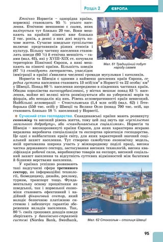 95
ÐÎÇÄІË 2 ЄВРОПА
тнічно Норвегія – однорідна країна,
норвежці становлять 95 усього насе-
лення. Етнічною меншиною є саами, яких
налічується тут близько 20 тис. Вони меш-
кають на крайній півночі вже близько
2 тис. років, а деякі з них досі ведуть ко-
чове життя. Сучасне шведське суспільство
включає представників різних етносів і
культур. Більшу частину населення станов-
лять шведи (93 ) й етнічна меншість – са-
ами (мал. 61), які у III– I ст. кочували
територією Північної вропи, а нині меш-
кають на півночі країни. Більшість шведів
(87 ) сповідують лютеранство, унаслідок
імміграції в країні з’явилися численні громади мусульман і католиків.
Норвегія та веція є одними з найменш заселених країн вропи, ñå-
ðåäня густота населення становить 13 осіб/км2
в Норвегії та 22 особи/ км2
у веції. Понад 80 населення зосереджено в південних частинах країн.
Обидва королівства високоурбанізовані, у містах мешкає понад 83 насе-
лення, майже всі великі міста розміщуються або на узбережжі морів та
фіордів, або неподалік від них. Рівень агломеративності країн невисокий.
Найбільші агломерації – Стокгольмська (1,4 млн осіб) (мал. 62) і ете-
борзька (550 тис. осіб) у веції та Велике Осло (понад 700 тис. осіб, що
становить близько 18 населення) у Норвегії.
Сучасний стан господарства. Скандинавські країни мають розвинуту
åêîíîìіêó та високий рівень життя, тому цей лад звуть ще суспільство
загального добробуту , або скандинавським соціалізмом . Норвегія та
веція – високорозвинуті країни вропи, для яких характерна яскраво
виражена виробнича спеціалізація та експортна орієнтація господарства.
е одні з найбагатших країн світу, для яких характерний значний соці-
альний захист населення. Тут створено самобутню економічну модель,
якій притаманна широка участь у міжнародному поділі праці, висока
частка державного сектору, застосування високих технологій, висока ква-
ліфікація робочої сили, виробництво товарів на експорт, високий соціаль-
ний захист населення та відсутність суттєвих відмінностей між багатими
й бідними верствами населення.
У країнах успішно розвивають
такі надсучасні сфери третинно о
ектору, як інформаційні техноло-
гії, біомедицину, дизайн, рекламу,
туризм, транспорт тощо. Фунда-
ментальну основу процвітання як
шведської, так і норвезької еконо-
міки становить ефективний і на-
дійний фінансовий сектор, який
володіє безпечною платіжною си-
стемою і забезпечує гарантію збе-
реження вкладів населення. Так,
80 своїх грошових доходів шведи
зберігають у банківсько страховій
системі (N B , S ,
Мал. 61 Традиційний побут
народу саамів
Мал. 62 Стокгольм – столиця Швеції
 