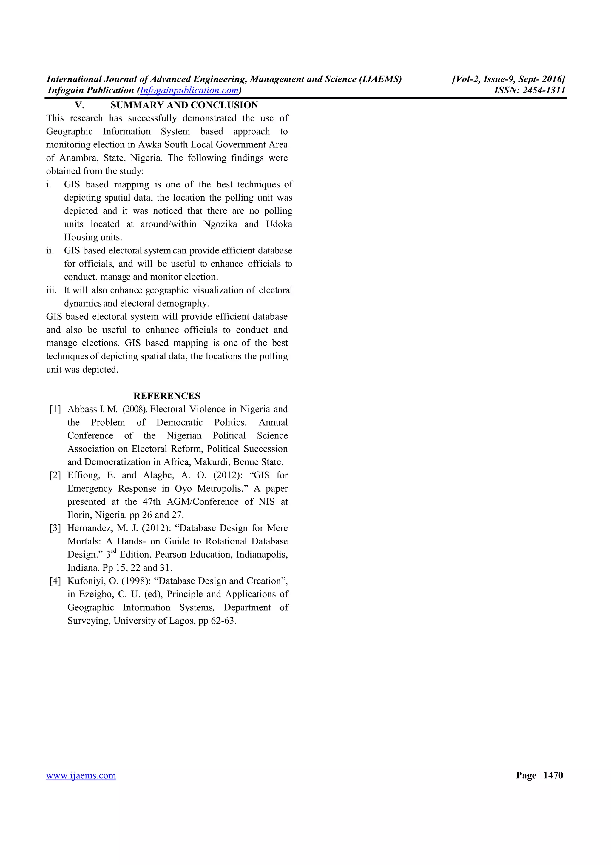 International Journal of Advanced Engineering, Management and Science (IJAEMS) [Vol-2, Issue-9, Sept- 2016]
Infogain Publication (Infogainpublication.com) ISSN: 2454-1311
www.ijaems.com Page | 1470
V. SUMMARY AND CONCLUSION
This research has successfully demonstrated the use of
Geographic Information System based approach to
monitoring election in Awka South Local Government Area
of Anambra, State, Nigeria. The following findings were
obtained from the study:
i. GIS based mapping is one of the best techniques of
depicting spatial data, the location the polling unit was
depicted and it was noticed that there are no polling
units located at around/within Ngozika and Udoka
Housing units.
ii. GIS based electoral system can provide efficient database
for officials, and will be useful to enhance officials to
conduct, manage and monitor election.
iii. It will also enhance geographic visualization of electoral
dynamicsand electoral demography.
GIS based electoral system will provide efficient database
and also be useful to enhance officials to conduct and
manage elections. GIS based mapping is one of the best
techniques of depicting spatial data, the locations the polling
unit was depicted.
REFERENCES
[1] Abbass I. M. (2008). Electoral Violence in Nigeria and
the Problem of Democratic Politics. Annual
Conference of the Nigerian Political Science
Association on Electoral Reform, Political Succession
and Democratization in Africa, Makurdi, Benue State.
[2] Effiong, E. and Alagbe, A. O. (2012): “GIS for
Emergency Response in Oyo Metropolis.” A paper
presented at the 47th AGM/Conference of NIS at
Ilorin, Nigeria. pp 26 and 27.
[3] Hernandez, M. J. (2012): “Database Design for Mere
Mortals: A Hands- on Guide to Rotational Database
Design.” 3rd
Edition. Pearson Education, Indianapolis,
Indiana. Pp 15, 22 and 31.
[4] Kufoniyi, O. (1998): “Database Design and Creation”,
in Ezeigbo, C. U. (ed), Principle and Applications of
Geographic Information Systems, Department of
Surveying, University of Lagos, pp 62-63.
 