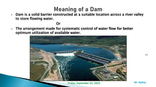  Dam is a solid barrier constructed at a suitable location across a river valley
to store flowing water.
Or
 The arrangement made for systematic control of water flow for better
optimum utilization of available water.
17
Mr. ßalkar
Friday, September 22, 2023
 